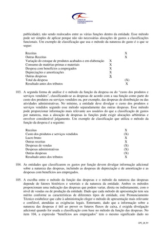 CPC_26_R1
publicidade), não sendo realocados entre as várias funções dentro da entidade. Esse método
pode ser simples de aplicar porque não são necessárias alocações de gastos a classificações
funcionais. Um exemplo de classificação que usa o método da natureza do gasto é o que se
segue:
Receitas X
Outras Receitas X
Variação do estoque de produtos acabados e em elaboração X
Consumo de matérias-primas e materiais X
Despesa com benefícios a empregados X
Depreciações e amortizações X
Outras despesas X
Total da despesa (X)
Resultado antes dos tributos X
103. A segunda forma de análise é o método da função da despesa ou do “custo dos produtos e
serviços vendidos”, classificando-se as despesas de acordo com a sua função como parte do
custo dos produtos ou serviços vendidos ou, por exemplo, das despesas de distribuição ou das
atividades administrativas. No mínimo, a entidade deve divulgar o custo dos produtos e
serviços vendidos segundo esse método separadamente das outras despesas. Esse método
pode proporcionar informação mais relevante aos usuários do que a classificação de gastos
por natureza, mas a alocação de despesas às funções pode exigir alocações arbitrárias e
envolver considerável julgamento. Um exemplo de classificação que utiliza o método da
função da despesa é a seguinte:
Receitas X
Custo dos produtos e serviços vendidos (X)
Lucro bruto X
Outras receitas X
Despesas de vendas (X)
Despesas administrativas (X)
Outras despesas (X)
Resultado antes dos tributos X
104. As entidades que classificarem os gastos por função devem divulgar informação adicional
sobre a natureza das despesas, incluindo as despesas de depreciação e de amortização e as
despesas com benefícios aos empregados.
105. A escolha entre o método da função das despesas e o método da natureza das despesas
depende de fatores históricos e setoriais e da natureza da entidade. Ambos os métodos
proporcionam uma indicação das despesas que podem variar, direta ou indiretamente, com o
nível de vendas ou de produção da entidade. Dado que cada método de apresentação tem seu
mérito conforme as características de diferentes tipos de entidade, este Pronunciamento
Técnico estabelece que cabe à administração eleger o método de apresentação mais relevante
e confiável, atendidas as exigências legais. Entretanto, dado que a informação sobre a
natureza das despesas é útil ao prever os futuros fluxos de caixa, é exigida divulgação
adicional quando for usada a classificação com base no método da função das despesas. No
item 104, a expressão “benefícios aos empregados” tem o mesmo significado dado no
 