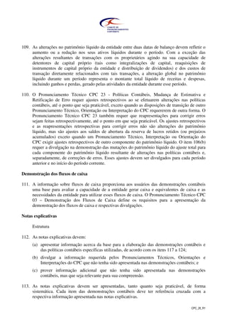 CPC_26_R1
109. As alterações no patrimônio líquido da entidade entre duas datas de balanço devem refletir o
aumento ou a redução nos seus ativos líquidos durante o período. Com a exceção das
alterações resultantes de transações com os proprietários agindo na sua capacidade de
detentores de capital próprio (tais como integralizações de capital, reaquisições de
instrumentos de capital próprio da entidade e distribuição de dividendos) e dos custos de
transação diretamente relacionados com tais transações, a alteração global no patrimônio
líquido durante um período representa o montante total líquido de receitas e despesas,
incluindo ganhos e perdas, gerado pelas atividades da entidade durante esse período.
110. O Pronunciamento Técnico CPC 23 - Políticas Contábeis, Mudança de Estimativa e
Retificação de Erro requer ajustes retrospectivos ao se efetuarem alterações nas políticas
contábeis, até o ponto que seja praticável, exceto quando as disposições de transição de outro
Pronunciamento Técnico, Orientação ou Interpretação do CPC requererem de outra forma. O
Pronunciamento Técnico CPC 23 também requer que reapresentações para corrigir erros
sejam feitas retrospectivamente, até o ponto em que seja praticável. Os ajustes retrospectivos
e as reapresentações retrospectivas para corrigir erros não são alterações do patrimônio
líquido, mas são ajustes aos saldos de abertura da reserva de lucros retidos (ou prejuízos
acumulados) exceto quando um Pronunciamento Técnico, Interpretação ou Orientação do
CPC exigir ajustes retrospectivos de outro componente do patrimônio líquido. O item 106(b)
requer a divulgação na demonstração das mutações do patrimônio líquido do ajuste total para
cada componente do patrimônio líquido resultante de alterações nas políticas contábeis e,
separadamente, de correções de erros. Esses ajustes devem ser divulgados para cada período
anterior e no início do período corrente.
Demonstração dos fluxos de caixa
111. A informação sobre fluxos de caixa proporciona aos usuários das demonstrações contábeis
uma base para avaliar a capacidade de a entidade gerar caixa e equivalentes de caixa e as
necessidades da entidade para utilizar esses fluxos de caixa. O Pronunciamento Técnico CPC
03 – Demonstração dos Fluxos de Caixa define os requisitos para a apresentação da
demonstração dos fluxos de caixa e respectivas divulgações.
Notas explicativas
Estrutura
112. As notas explicativas devem:
(a) apresentar informação acerca da base para a elaboração das demonstrações contábeis e
das políticas contábeis específicas utilizadas, de acordo com os itens 117 a 124;
(b) divulgar a informação requerida pelos Pronunciamentos Técnicos, Orientações e
Interpretações do CPC que não tenha sido apresentada nas demonstrações contábeis; e
(c) prover informação adicional que não tenha sido apresentada nas demonstrações
contábeis, mas que seja relevante para sua compreensão.
113. As notas explicativas devem ser apresentadas, tanto quanto seja praticável, de forma
sistemática. Cada item das demonstrações contábeis deve ter referência cruzada com a
respectiva informação apresentada nas notas explicativas.
 
