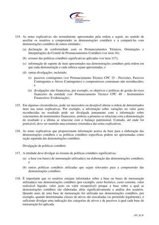 CPC_26_R1
114. As notas explicativas são normalmente apresentadas pela ordem a seguir, no sentido de
auxiliar os usuários a compreender as demonstrações contábeis e a compará-las com
demonstrações contábeis de outras entidades:
(a) declaração de conformidade com os Pronunciamentos Técnicos, Orientações e
Interpretações do Comitê de Pronunciamentos Contábeis (ver item 16);
(b) resumo das políticas contábeis significativas aplicadas (ver item 117);
(c) informação de suporte de itens apresentados nas demonstrações contábeis pela ordem em
que cada demonstração e cada rubrica sejam apresentadas; e
(d) outras divulgações, incluindo:
(i) passivos contingentes (ver Pronunciamento Técnico CPC 25 - Provisões, Passivos
Contingentes e Ativos Contingentes) e compromissos contratuais não reconhecidos;
e
(ii) divulgações não financeiras, por exemplo, os objetivos e políticas de gestão do risco
financeiro da entidade (ver Pronunciamento Técnico CPC 40 - Instrumentos
Financeiros: Evidenciação).
115. Em algumas circunstâncias, pode ser necessário ou desejável alterar a ordem de determinados
itens nas notas explicativas. Por exemplo, a informação sobre variações no valor justo
reconhecidas no resultado pode ser divulgada juntamente com a informação sobre
vencimentos de instrumentos financeiros, embora a primeira se relacione com a demonstração
do resultado e a última se relacione com o balanço patrimonial. Contudo, até onde for
praticável, deve ser mantida uma estrutura sistemática das notas explicativas.
116. As notas explicativas que proporcionam informação acerca da base para a elaboração das
demonstrações contábeis e as políticas contábeis específicas podem ser apresentadas como
seção separada das demonstrações contábeis.
Divulgação de políticas contábeis
117. A entidade deve divulgar no resumo de políticas contábeis significativas:
(a) a base (ou bases) de mensuração utilizada(s) na elaboração das demonstrações contábeis;
e
(b) outras políticas contábeis utilizadas que sejam relevantes para a compreensão das
demonstrações contábeis.
118. É importante que os usuários estejam informados sobre a base ou bases de mensuração
utilizada(s) nas demonstrações contábeis (por exemplo, custo histórico, custo corrente, valor
realizável líquido, valor justo ou valor recuperável) porque a base sobre a qual as
demonstrações contábeis são elaboradas afeta significativamente a análise dos usuários.
Quando mais de uma base de mensuração for utilizada nas demonstrações contábeis, por
exemplo, quando determinadas classes de ativos são reavaliadas (se permitido legalmente), é
suficiente divulgar uma indicação das categorias de ativos e de passivos à qual cada base de
mensuração foi aplicada.
 