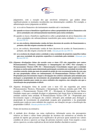 CPC_26_R1
julgamentos, com a exceção dos que envolvem estimativas, que podem afetar
significativamente os montantes reconhecidos nas demonstrações contábeis. Por exemplo, a
administração exerce julgamento ao definir:
(a) se os ativos financeiros são instrumentos mantidos até o vencimento;
(b) quando os riscos e benefícios significativos sobre a propriedade de ativos financeiros e de
ativos arrendados são substancialmente transferidos para outras entidades;
(b) quando os riscos e benefícios significativos sobre a propriedade de ativos financeiros e de
ativos arrendados são substancialmente transferidos para outras entidades; e (Alterada pela
Revisão CPC 03)
(c) se, em essência, determinadas vendas de bens decorrem de acordos de financiamento e,
portanto, não dão origem a receitas de venda; e
(c) se, em essência, determinadas vendas de bens decorrem de acordos de financiamento e,
portanto, não dão origem a receitas de venda. (Alterada pela Revisão CPC 03)
(d) se a essência da relação entre a entidade e uma sociedade de propósito específico indica
que essa sociedade de propósito específico é controlada pela entidade. (Eliminada pela
Revisão CPC 03)
124. Algumas divulgações feitas de acordo com o item 122 são requeridas por outros
Pronunciamentos Técnicos, Orientações e Interpretações do CPC. Por exemplo, o
Pronunciamento Técnico CPC 36 – Demonstrações Consolidadas requer que a entidade
divulgue as razões pelas quais determinada participação societária em sociedade investida não
constitui controle, ainda que mais de metade do poder de voto ou potencial poder de voto seja
de sua propriedade, direta ou indiretamente. O Pronunciamento Técnico CPC 28 –
Propriedade para Investimento requer a divulgação dos critérios utilizados pela entidade para
distinguir a propriedade de investimento da propriedade ocupada pelo proprietário e da
propriedade mantida para venda no curso ordinário dos negócios, nas situações em que a
classificação das propriedades é difícil.
124. Algumas divulgações feitas de acordo com o item 122 são requeridas por outros
Pronunciamentos Técnicos, Orientações e Interpretações Técnicas emitidos pelo CPC. Por
exemplo, o Pronunciamento Técnico CPC 45 – Divulgação de Participações em Outras
Entidades requer que a entidade divulgue os julgamentos que foram feitos ao determinar se a
entidade controla outra entidade. O Pronunciamento Técnico CPC 28 – Propriedade para
Investimento requer a divulgação dos critérios utilizados pela entidade para distinguir a
propriedade de investimento da propriedade ocupada pelo proprietário e da propriedade
mantida para venda no curso ordinário dos negócios, nas situações em que a classificação das
propriedades é difícil. (Alterado pela Revisão CPC 03)
Fontes de incerteza na estimativa
125. A entidade deve divulgar, nas notas explicativas, informação acerca dos pressupostos
relativos ao futuro e outras fontes principais de incerteza nas estimativas ao término do
período de reporte que possuam risco significativo de provocar ajuste material nos valores
contábeis de ativos e passivos ao longo do próximo exercício social. Com respeito a esses
ativos e passivos, as notas explicativas devem incluir detalhes elucidativos acerca:
 