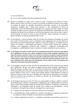 CPC_26_R1
(a) da sua natureza; e
(b) do seu valor contábil ao término do período de reporte.
126. Definir os montantes de alguns ativos e passivos exige a estimativa dos efeitos de eventos
futuros incertos sobre esses ativos e passivos ao término do período de reporte. Por exemplo,
na ausência de preços de mercado recentemente observados, passam a ser necessárias
estimativas orientadas para o futuro para mensurar o valor recuperável de ativos do
imobilizado, o efeito da obsolescência tecnológica nos estoques, provisões sujeitas ao futuro
resultado de litígio em curso e passivos de longo prazo de benefícios a empregados, tais como
obrigações de pensão. Essas estimativas envolvem pressupostos sobre esses assuntos, como o
risco associado aos fluxos de caixa ou taxas de desconto, futuras alterações em salários e
futuras alterações nos preços que afetam outros custos.
127. Os pressupostos e outras principais fontes da incerteza das estimativas divulgados de acordo
com o item 125 relacionam-se com as estimativas cujos julgamentos são os mais difíceis de
serem feitos por parte da administração, subjetivos ou mesmo complexos. À medida em que o
número de variáveis e pressupostos que afetam a possível futura solução das incertezas
aumenta, esses julgamentos tornam-se mais subjetivos e complexos, aumentando, por
consequência, a probabilidade de ajuste material nos valores contábeis de ativos e passivos.
128. As divulgações descritas no item 125 não são requeridas para ativos e passivos que tenham
risco significativo de que seus valores contábeis possam sofrer alteração significativa ao
longo do próximo exercício social se, ao término do período de reporte, forem mensurados
pelo valor justo com base em preços de mercado recentemente observados. Nesse caso, os
valores justos podem alterar-se materialmente ao longo do próximo exercício social, mas
essas alterações não serão fruto de pressupostos ou de outras fontes da incerteza das
estimativas ao término do período de reporte.
128. As divulgações descritas no item 125 não são requeridas para ativos e passivos que tenham
risco significativo de que seus valores contábeis possam sofrer alteração significativa ao
longo do próximo exercício social se, ao término do período das demonstrações contábeis,
forem mensurados pelo valor justo com base em preço cotado em mercado ativo para ativo ou
passivo idêntico. Nesse caso, os valores justos podem alterar-se materialmente ao longo do
próximo exercício social, mas essas alterações não serão fruto de pressupostos ou de outras
fontes da incerteza das estimativas ao término do período das demonstrações contábeis.
(Alterado pela Revisão CPC 03)
129. As divulgações descritas no item 125 devem ser apresentadas de forma a ajudar os usuários
das demonstrações contábeis a compreender os julgamentos que a administração fez acerca do
futuro e sobre outras principais fontes de incerteza das estimativas. A natureza e a extensão da
informação a ser divulgada variam de acordo com a natureza dos pressupostos e outras
circunstâncias. Exemplos desses tipos de divulgação são os que seguem:
(a) a natureza dos pressupostos ou de outras incertezas nas estimativas;
(b) a sensibilidade dos valores contábeis aos métodos, pressupostos e estimativas subjacentes
ao respectivo cálculo, incluindo as razões para essa sensibilidade;
(c) a solução esperada de incerteza e a variedade de desfechos razoavelmente possíveis ao
 
