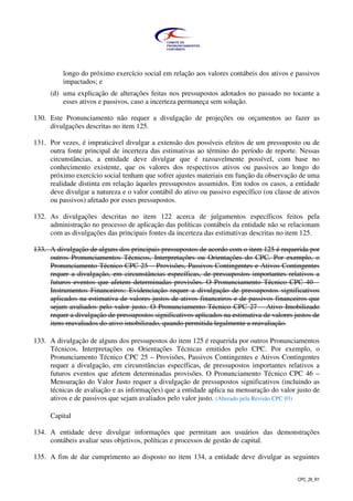CPC_26_R1
longo do próximo exercício social em relação aos valores contábeis dos ativos e passivos
impactados; e
(d) uma explicação de alterações feitas nos pressupostos adotados no passado no tocante a
esses ativos e passivos, caso a incerteza permaneça sem solução.
130. Este Pronunciamento não requer a divulgação de projeções ou orçamentos ao fazer as
divulgações descritas no item 125.
131. Por vezes, é impraticável divulgar a extensão dos possíveis efeitos de um pressuposto ou de
outra fonte principal de incerteza das estimativas ao término do período de reporte. Nessas
circunstâncias, a entidade deve divulgar que é razoavelmente possível, com base no
conhecimento existente, que os valores dos respectivos ativos ou passivos ao longo do
próximo exercício social tenham que sofrer ajustes materiais em função da observação de uma
realidade distinta em relação àqueles pressupostos assumidos. Em todos os casos, a entidade
deve divulgar a natureza e o valor contábil do ativo ou passivo específico (ou classe de ativos
ou passivos) afetado por esses pressupostos.
132. As divulgações descritas no item 122 acerca de julgamentos específicos feitos pela
administração no processo de aplicação das políticas contábeis da entidade não se relacionam
com as divulgações das principais fontes da incerteza das estimativas descritas no item 125.
133. A divulgação de alguns dos principais pressupostos de acordo com o item 125 é requerida por
outros Pronunciamentos Técnicos, Interpretações ou Orientações do CPC. Por exemplo, o
Pronunciamento Técnico CPC 25 – Provisões, Passivos Contingentes e Ativos Contingentes
requer a divulgação, em circunstâncias específicas, de pressupostos importantes relativos a
futuros eventos que afetem determinadas provisões. O Pronunciamento Técnico CPC 40 –
Instrumentos Financeiros: Evidenciação requer a divulgação de pressupostos significativos
aplicados na estimativa de valores justos de ativos financeiros e de passivos financeiros que
sejam avaliados pelo valor justo. O Pronunciamento Técnico CPC 27 – Ativo Imobilizado
requer a divulgação de pressupostos significativos aplicados na estimativa de valores justos de
itens reavaliados do ativo imobilizado, quando permitida legalmente a reavaliação.
133. A divulgação de alguns dos pressupostos do item 125 é requerida por outros Pronunciamentos
Técnicos, Interpretações ou Orientações Técnicas emitidos pelo CPC. Por exemplo, o
Pronunciamento Técnico CPC 25 – Provisões, Passivos Contingentes e Ativos Contingentes
requer a divulgação, em circunstâncias específicas, de pressupostos importantes relativos a
futuros eventos que afetem determinadas provisões. O Pronunciamento Técnico CPC 46 –
Mensuração do Valor Justo requer a divulgação de pressupostos significativos (incluindo as
técnicas de avaliação e as informações) que a entidade aplica na mensuração do valor justo de
ativos e de passivos que sejam avaliados pelo valor justo. (Alterado pela Revisão CPC 03)
Capital
134. A entidade deve divulgar informações que permitam aos usuários das demonstrações
contábeis avaliar seus objetivos, políticas e processos de gestão de capital.
135. A fim de dar cumprimento ao disposto no item 134, a entidade deve divulgar as seguintes
 