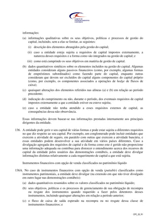 CPC_26_R1
informações:
(a) informações qualitativas sobre os seus objetivos, políticas e processos de gestão do
capital, incluindo, sem a elas se limitar, as seguintes:
(i) descrição dos elementos abrangidos pela gestão do capital;
(ii) caso a entidade esteja sujeita a requisitos de capital impostos externamente, a
natureza desses requisitos e a forma como são integrados na gestão de capital; e
(iii) como está cumprindo os seus objetivos em matéria de gestão de capital.
(b) dados quantitativos sintéticos sobre os elementos incluídos na gestão do capital. Algumas
entidades consideram alguns passivos financeiros (como, por exemplo, algumas formas
de empréstimos subordinados) como fazendo parte do capital, enquanto outras
consideram que devem ser excluídos do capital alguns componentes do capital próprio
(como, por exemplo, os componentes associados a operações de hedge de fluxos de
caixa);
(c) quaisquer alterações dos elementos referidos nas alíneas (a) e (b) em relação ao período
precedente;
(d) indicação do cumprimento ou não, durante o período, dos eventuais requisitos de capital
impostos externamente a que a entidade estiver ou esteve sujeita;
(e) caso a entidade não tenha atendido a esses requisitos externos de capital, as
consequências dessa não observância.
Essas informações devem basear-se nas informações prestadas internamente aos principais
dirigentes da entidade.
136. A entidade pode gerir o seu capital de várias formas e pode estar sujeita a diferentes requisitos
no que diz respeito ao seu capital. Por exemplo, um conglomerado pode incluir entidades que
exercem a atividade de seguro, em paralelo com outras que exercem a atividade bancária, e
essas entidades podem desenvolver a sua atividade em vários países diferentes. Caso a
divulgação agregada dos requisitos de capital e da forma como este é gerido não proporcione
uma informação adequada ou contribua para distorcer o entendimento acerca dos recursos de
capital da entidade pelos usuários das demonstrações contábeis, a entidade deve divulgar
informações distintas relativamente a cada requerimento de capital a que está sujeita.
Instrumentos financeiros com opção de venda classificados no patrimônio líquido
136A. No caso de instrumentos financeiros com opção de venda (puttable) classificados como
instrumentos patrimoniais, a entidade deve divulgar (na extensão em que não tiver divulgado
em outro lugar nas demonstrações contábeis):
(a) dados quantitativos resumidos sobre os valores classificados no patrimônio líquido;
(b) seus objetivos, políticas e os processos de gerenciamento de sua obrigação de recompra
ou resgate dos instrumentos quando requerido a fazer pelos detentores desses
instrumentos, incluindo quaisquer alterações em relação a período anterior;
(c) o fluxo de caixa de saída esperado na recompra ou no resgate dessa classe de
instrumentos financeiros; e
 