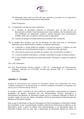 CPC_26_R1
(d) informação sobre como esse fluxo de caixa esperado na recompra ou no resgate dessa
classe de instrumentos financeiros foi determinado.
Outras divulgações
137. A entidade deve divulgar nas notas explicativas:
(a) o montante de dividendos propostos ou declarados antes da data em que as
demonstrações contábeis foram autorizadas para serem emitidas e não reconhecido como
uma distribuição aos proprietários durante o período abrangido pelas demonstrações
contábeis, bem como o respectivo valor por ação ou equivalente;
(b) a quantia de qualquer dividendo preferencial cumulativo não reconhecido.
138. A entidade deve divulgar, caso não for divulgado em outro local entre as informações
publicadas com as demonstrações contábeis, as seguintes informações:
(a) o domicílio e a forma jurídica da entidade, o seu país de registro e o endereço da sede
registrada (ou o local principal dos negócios, se diferente da sede registrada);
(b) a descrição da natureza das operações da entidade e das suas principais atividades; e
(c) o nome da entidade controladora e a entidade controladora do grupo em última instância.
(d) se uma entidade constituída por tempo determinado, informação a respeito do tempo de
duração.
139 a 139L. Eliminados.
140. Este Pronunciamento Técnico substitui o CPC 26 – Apresentação das Demonstrações
Contábeis, aprovado em 17.07.2009, revisado pela Revisão CPC nº 1, aprovada em
08.01.2010.
Apêndice A – Exemplo
Exemplo de demonstração das mutações do patrimônio líquido com evidenciação dos outros
resultados abrangentes e da demonstração do resultado abrangente (O Apêndice acompanha, mas
não faz parte do Pronunciamento Técnico)
O exemplo a seguir é ilustrativo de como poderia ser apresentada a demonstração de resultados
abrangentes do período, introduzida por este Pronunciamento Técnico, utilizando-se a
Demonstração das Mutações do Patrimônio Líquido que já é usualmente elaborada no Brasil. O
exemplo a seguir não teve por objetivo disciplinar a forma de apresentação da Demonstração das
Mutações do Patrimônio Líquido.
Note-se que foi adicionada a coluna de Participação dos Não Controladores no Patrimônio Líquido
das Controladas, já que essa participação (também conhecida por Participação da Minoria ou dos
Minoritários) passa, a partir da adoção deste Pronunciamento, a ser apresentada dentro do
Patrimônio Líquido como um todo, após a identificação do Patrimônio Líquido dos Sócios da
 