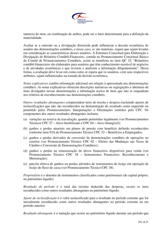 CPC_26_R1
natureza do item, ou combinação de ambos, pode ser o fator determinante para a definição da
materialidade.
Avaliar se a omissão ou a divulgação distorcida pode influenciar a decisão econômica do
usuário das demonstrações contábeis, e nesse caso, se são materiais, requer que sejam levadas
em consideração as características desses usuários. A Estrutura Conceitual para Elaboração e
Divulgação de Relatório Contábil-Financeiro, contida no Pronunciamento Conceitual Básico
do Comitê de Pronunciamentos Contábeis, assim se manifesta no item QC 32: “Relatórios
contábil-financeiros são elaborados para usuários que têm conhecimento razoável de negócios
e de atividades econômicas e que revisem e analisem a informação diligentemente”. Dessa
forma, a avaliação deve levar em conta como se espera que os usuários, com seus respectivos
atributos, sejam influenciados na tomada de decisão econômica.
Notas explicativas contêm informação adicional em relação à apresentada nas demonstrações
contábeis. As notas explicativas oferecem descrições narrativas ou segregações e aberturas de
itens divulgados nessas demonstrações e informação acerca de itens que não se enquadram
nos critérios de reconhecimento nas demonstrações contábeis.
Outros resultados abrangentes compreendem itens de receita e despesa (incluindo ajustes de
reclassificação) que não são reconhecidos na demonstração do resultado como requerido ou
permitido pelos Pronunciamentos, Interpretações e Orientações emitidos pelo CPC. Os
componentes dos outros resultados abrangentes incluem:
(a) variações na reserva de reavaliação, quando permitidas legalmente (ver Pronunciamentos
Técnicos CPC 27 – Ativo Imobilizado e CPC 04 – Ativo Intangível);
(b) ganhos e perdas atuariais em planos de pensão com benefício definido reconhecidos
conforme item 93A do Pronunciamento Técnico CPC 33 – Benefícios a Empregados;
(c) ganhos e perdas derivados de conversão de demonstrações contábeis de operações no
exterior (ver Pronunciamento Técnico CPC 02 – Efeitos das Mudanças nas Taxas de
Câmbio e Conversão de Demonstrações Contábeis);
(d) ganhos e perdas na remensuração de ativos financeiros disponíveis para venda (ver
Pronunciamento Técnico CPC 38 – Instrumentos Financeiros: Reconhecimento e
Mensuração);
(e) parcela efetiva de ganhos ou perdas advindos de instrumentos de hedge em operação de
hedge de fluxo de caixa (ver Pronunciamento Técnico CPC 38).
Proprietário é o detentor de instrumentos classificados como patrimoniais (de capital próprio,
no patrimônio líquido).
Resultado do período é o total das receitas deduzido das despesas, exceto os itens
reconhecidos como outros resultados abrangentes no patrimônio líquido.
Ajuste de reclassificação é o valor reclassificado para o resultado no período corrente que foi
inicialmente reconhecido como outros resultados abrangentes no período corrente ou em
período anterior.
Resultado abrangente é a mutação que ocorre no patrimônio líquido durante um período que
 