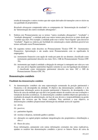 CPC_26_R1
resulta de transações e outros eventos que não sejam derivados de transações com os sócios na
sua qualidade de proprietários.
Resultado abrangente compreende todos os componentes da “demonstração do resultado” e
da “demonstração dos outros resultados abrangentes”.
8. Embora este Pronunciamento use os termos “outros resultados abrangentes”, “resultado” e
“resultado abrangente”, a entidade pode usar outros termos para descrever os totais desde que
o sentido seja claro. Por exemplo, a entidade pode usar o termo “lucro líquido” para descrever
“resultado”. Sugere-se, todavia, por facilidade de comunicação a maior aderência possível aos
termos utilizados neste Pronunciamento.
8A. Os seguintes termos estão descritos no Pronunciamento Técnico CPC 39 - Instrumentos
Financeiros: Apresentação e são usados neste Pronunciamento com os significados lá
empregados:
(a) instrumento financeiro com opção de venda por parte de seu detentor, classificado como
instrumento patrimonial (descrito nos itens 16A e 16B do Pronunciamento Técnico CPC
39);
(b) instrumento que impõe à entidade a obrigação de entregar à contraparte um valor pro rata
dos seus ativos líquidos (patrimônio líquido) somente no caso da liquidação da entidade e
é classificado como instrumento patrimonial (descrito nos itens 16C e 16D do
Pronunciamento Técnico CPC 39).
Demonstrações contábeis
Finalidade das demonstrações contábeis
9. As demonstrações contábeis são uma representação estruturada da posição patrimonial e
financeira e do desempenho da entidade. O objetivo das demonstrações contábeis é o de
proporcionar informação acerca da posição patrimonial e financeira, do desempenho e dos
fluxos de caixa da entidade que seja útil a um grande número de usuários em suas avaliações e
tomada de decisões econômicas. As demonstrações contábeis também objetivam apresentar os
resultados da atuação da administração, em face de seus deveres e responsabilidades na gestão
diligente dos recursos que lhe foram confiados. Para satisfazer a esse objetivo, as
demonstrações contábeis proporcionam informação da entidade acerca do seguinte:
(a) ativos;
(b) passivos;
(c) patrimônio líquido;
(d) receitas e despesas, incluindo ganhos e perdas;
(e) alterações no capital próprio mediante integralizações dos proprietários e distribuições a
eles; e
(f) fluxos de caixa.
Essas informações, juntamente com outras informações constantes das notas explicativas,
ajudam os usuários das demonstrações contábeis a prever os futuros fluxos de caixa da
 