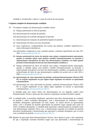 CPC_26_R1
entidade e, em particular, a época e o grau de certeza de sua geração.
Conjunto completo de demonstrações contábeis
10. O conjunto completo de demonstrações contábeis inclui:
(a) balanço patrimonial ao final do período;
(b1) demonstração do resultado do período;
(b2) demonstração do resultado abrangente do período;
(c) demonstração das mutações do patrimônio líquido do período;
(d) demonstração dos fluxos de caixa do período;
(e) notas explicativas, compreendendo um resumo das políticas contábeis significativas e
outras informações elucidativas;
(ea) informações comparativas com o período anterior, conforme especificado nos itens 38 e
38A; (Incluída pela Revisão CPC 03)
(f) balanço patrimonial do início do período mais antigo, comparativamente apresentado,
quando a entidade aplica uma política contábil retrospectivamente ou procede à
reapresentação retrospectiva de itens das demonstrações contábeis, ou ainda quando
procede à reclassificação de itens de suas demonstrações contábeis; e
(f) balanço patrimonial do início do período mais antigo, comparativamente apresentado,
quando a entidade aplicar uma política contábil retrospectivamente ou proceder à
reapresentação retrospectiva de itens das demonstrações contábeis, ou quando proceder à
reclassificação de itens de suas demonstrações contábeis de acordo com os itens 40A a
40D; e (Alterada pela Revisão CPC 03)
(g) demonstração do valor adicionado do período, conforme Pronunciamento Técnico CPC
09, se exigido legalmente ou por algum órgão regulador ou mesmo se apresentada
voluntariamente.
(f1) demonstração do valor adicionado do período, conforme Pronunciamento Técnico CPC
09, se exigido legalmente ou por algum órgão regulador ou mesmo se apresentada
voluntariamente. (Alterada pela Revisão CPC 03)
A entidade pode usar outros títulos nas demonstrações em vez daqueles usados neste
Pronunciamento Técnico, desde que não contrarie a legislação societária brasileira vigente.
10A. A entidade pode, se permitido legalmente, apresentar uma única demonstração do resultado
do período e outros resultados abrangentes, com a demonstração do resultado e outros
resultados abrangentes apresentados em duas seções. As seções devem ser apresentadas
juntas, com o resultado do período apresentado em primeiro lugar seguido pela seção de
outros resultados abrangentes. A entidade pode apresentar a demonstração do resultado como
uma demonstração separada. Nesse caso, a demonstração separada do resultado do período
precederá imediatamente a demonstração que apresenta o resultado abrangente, que se inicia
com o resultado do período. (Incluído pela Revisão CPC 03)
10B. Quando da aprovação deste Pronunciamento Técnico, deve atentar-se para o fato importante
de que a legislação societária brasileira requer que seja apresentada a demonstração do
 