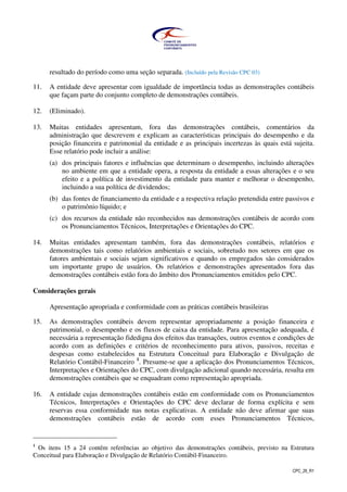CPC_26_R1
resultado do período como uma seção separada. (Incluído pela Revisão CPC 03)
11. A entidade deve apresentar com igualdade de importância todas as demonstrações contábeis
que façam parte do conjunto completo de demonstrações contábeis.
12. (Eliminado).
13. Muitas entidades apresentam, fora das demonstrações contábeis, comentários da
administração que descrevem e explicam as características principais do desempenho e da
posição financeira e patrimonial da entidade e as principais incertezas às quais está sujeita.
Esse relatório pode incluir a análise:
(a) dos principais fatores e influências que determinam o desempenho, incluindo alterações
no ambiente em que a entidade opera, a resposta da entidade a essas alterações e o seu
efeito e a política de investimento da entidade para manter e melhorar o desempenho,
incluindo a sua política de dividendos;
(b) das fontes de financiamento da entidade e a respectiva relação pretendida entre passivos e
o patrimônio líquido; e
(c) dos recursos da entidade não reconhecidos nas demonstrações contábeis de acordo com
os Pronunciamentos Técnicos, Interpretações e Orientações do CPC.
14. Muitas entidades apresentam também, fora das demonstrações contábeis, relatórios e
demonstrações tais como relatórios ambientais e sociais, sobretudo nos setores em que os
fatores ambientais e sociais sejam significativos e quando os empregados são considerados
um importante grupo de usuários. Os relatórios e demonstrações apresentados fora das
demonstrações contábeis estão fora do âmbito dos Pronunciamentos emitidos pelo CPC.
Considerações gerais
Apresentação apropriada e conformidade com as práticas contábeis brasileiras
15. As demonstrações contábeis devem representar apropriadamente a posição financeira e
patrimonial, o desempenho e os fluxos de caixa da entidade. Para apresentação adequada, é
necessária a representação fidedigna dos efeitos das transações, outros eventos e condições de
acordo com as definições e critérios de reconhecimento para ativos, passivos, receitas e
despesas como estabelecidos na Estrutura Conceitual para Elaboração e Divulgação de
Relatório Contábil-Financeiro 1
. Presume-se que a aplicação dos Pronunciamentos Técnicos,
Interpretações e Orientações do CPC, com divulgação adicional quando necessária, resulta em
demonstrações contábeis que se enquadram como representação apropriada.
16. A entidade cujas demonstrações contábeis estão em conformidade com os Pronunciamentos
Técnicos, Interpretações e Orientações do CPC deve declarar de forma explícita e sem
reservas essa conformidade nas notas explicativas. A entidade não deve afirmar que suas
demonstrações contábeis estão de acordo com esses Pronunciamentos Técnicos,
1
Os itens 15 a 24 contêm referências ao objetivo das demonstrações contábeis, previsto na Estrutura
Conceitual para Elaboração e Divulgação de Relatório Contábil-Financeiro.
 