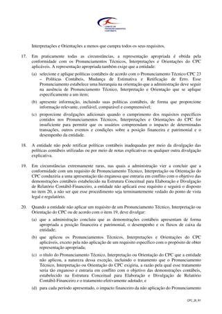 CPC_26_R1
Interpretações e Orientações a menos que cumpra todos os seus requisitos.
17. Em praticamente todas as circunstâncias, a representação apropriada é obtida pela
conformidade com os Pronunciamentos Técnicos, Interpretações e Orientações do CPC
aplicáveis. A representação apropriada também exige que a entidade:
(a) selecione e aplique políticas contábeis de acordo com o Pronunciamento Técnico CPC 23
– Políticas Contábeis, Mudança de Estimativa e Retificação de Erro. Esse
Pronunciamento estabelece uma hierarquia na orientação que a administração deve seguir
na ausência de Pronunciamento Técnico, Interpretação e Orientação que se aplique
especificamente a um item;
(b) apresente informação, incluindo suas políticas contábeis, de forma que proporcione
informação relevante, confiável, comparável e compreensível;
(c) proporcione divulgações adicionais quando o cumprimento dos requisitos específicos
contidos nos Pronunciamentos Técnicos, Interpretações e Orientações do CPC for
insuficiente para permitir que os usuários compreendam o impacto de determinadas
transações, outros eventos e condições sobre a posição financeira e patrimonial e o
desempenho da entidade.
18. A entidade não pode retificar políticas contábeis inadequadas por meio da divulgação das
políticas contábeis utilizadas ou por meio de notas explicativas ou qualquer outra divulgação
explicativa.
19. Em circunstâncias extremamente raras, nas quais a administração vier a concluir que a
conformidade com um requisito de Pronunciamento Técnico, Interpretação ou Orientação do
CPC conduziria a uma apresentação tão enganosa que entraria em conflito com o objetivo das
demonstrações contábeis estabelecido na Estrutura Conceitual para Elaboração e Divulgação
de Relatório Contábil-Financeiro, a entidade não aplicará esse requisito e seguirá o disposto
no item 20, a não ser que esse procedimento seja terminantemente vedado do ponto de vista
legal e regulatório.
20. Quando a entidade não aplicar um requisito de um Pronunciamento Técnico, Interpretação ou
Orientação do CPC ou de acordo com o item 19, deve divulgar:
(a) que a administração concluiu que as demonstrações contábeis apresentam de forma
apropriada a posição financeira e patrimonial, o desempenho e os fluxos de caixa da
entidade;
(b) que aplicou os Pronunciamentos Técnicos, Interpretações e Orientações do CPC
aplicáveis, exceto pela não aplicação de um requisito específico com o propósito de obter
representação apropriada;
(c) o título do Pronunciamento Técnico, Interpretação ou Orientação do CPC que a entidade
não aplicou, a natureza dessa exceção, incluindo o tratamento que o Pronunciamento
Técnico, Interpretação ou Orientação do CPC exigiria, a razão pela qual esse tratamento
seria tão enganoso e entraria em conflito com o objetivo das demonstrações contábeis,
estabelecido na Estrutura Conceitual para Elaboração e Divulgação de Relatório
Contábil-Financeiro e o tratamento efetivamente adotado; e
(d) para cada período apresentado, o impacto financeiro da não aplicação do Pronunciamento
 
