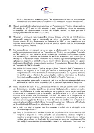 CPC_26_R1
Técnico, Interpretação ou Orientação do CPC vigente em cada item nas demonstrações
contábeis que teria sido informado caso tivesse sido cumprido o requisito não aplicado.
21. Quando a entidade não aplicar um requisito de um Pronunciamento Técnico, Interpretação ou
Orientação do CPC em período anterior, e esse procedimento afetar os montantes
reconhecidos nas demonstrações contábeis do período corrente, ela deve proceder à
divulgação estabelecida nos itens 20(c) e 20(d).
22. O item 21 se aplica, por exemplo, quando a entidade deixa de adotar em um período anterior
determinado requisito para a mensuração de ativos ou passivos, contido em um
Pronunciamento Técnico, Interpretação ou Orientação do CPC, e esse procedimento tem
impactos na mensuração de alterações de ativos e passivos reconhecidos nas demonstrações
contábeis do período corrente.
23. Em circunstâncias extremamente raras, nas quais a administração vier a concluir que a
conformidade com um requisito de um Pronunciamento Técnico, Interpretação ou Orientação
do CPC conduziria a uma apresentação tão enganosa que entraria em conflito com o objetivo
das demonstrações contábeis estabelecido na Estrutura Conceitual para Elaboração e
Divulgação de Relatório Contábil-Financeiro, mas a estrutura regulatória vigente proibir a não
aplicação do requisito, a entidade deve, na maior extensão possível, reduzir os aspectos
inadequados identificados no cumprimento estrito do Pronunciamento Técnico, Interpretação
ou Orientação do CPC divulgando:
(a) o título do Pronunciamento Técnico, Interpretação ou Orientação do CPC em questão, a
natureza do requisito e as razões que levaram a administração a concluir que o
cumprimento desse requisito tornaria as demonstrações contábeis tão enganosas e entraria
em conflito com o objetivo das demonstrações contábeis estabelecido na Estrutura
Conceitual para Elaboração e Divulgação de Relatório Contábil-Financeiro; e
(b) para cada período apresentado, os ajustes de cada item nas demonstrações contábeis que a
administração concluiu serem necessários para se obter uma representação apropriada.
24. Para a finalidade dos itens 19 a 23, um item de informação entra em conflito com o objetivo
das demonstrações contábeis quando não representa fidedignamente as transações, outros
eventos e condições que se propõe representar, ou que se poderia esperar razoavelmente que
representasse e, consequentemente, seria provável que influenciasse as decisões econômicas
tomadas pelos usuários das demonstrações contábeis. Ao avaliar se o cumprimento de
requisito específico de um Pronunciamento Técnico, Interpretação ou Orientação do CPC
resultaria em divulgação tão distorcida a ponto de entrar em conflito com o objetivo das
demonstrações contábeis, estabelecido na Estrutura Conceitual para Elaboração e Divulgação
de Relatório Contábil-Financeiro, a administração deve considerar:
(a) a razão pela qual o objetivo das demonstrações contábeis não é alcançado nessa
circunstância particular; e
(b) como as circunstâncias da entidade diferem das circunstâncias de outras entidades que
cumprem o requisito. Se outras entidades em circunstâncias similares cumprem o
requisito, há um pressuposto refutável de que o cumprimento do requisito por parte da
entidade não resultaria em divulgação tão enganosa e, portanto, não entraria em conflito
com o objetivo das demonstrações contábeis, estabelecido na Estrutura Conceitual para
 