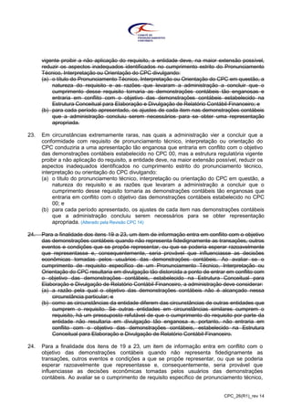 CPC_26(R1)_rev 14
vigente proibir a não aplicação do requisito, a entidade deve, na maior extensão possível,
reduzir os aspectos inadequados identificados no cumprimento estrito do Pronunciamento
Técnico, Interpretação ou Orientação do CPC divulgando:
(a) o título do Pronunciamento Técnico, Interpretação ou Orientação do CPC em questão, a
natureza do requisito e as razões que levaram a administração a concluir que o
cumprimento desse requisito tornaria as demonstrações contábeis tão enganosas e
entraria em conflito com o objetivo das demonstrações contábeis estabelecido na
Estrutura Conceitual para Elaboração e Divulgação de Relatório Contábil-Financeiro; e
(b) para cada período apresentado, os ajustes de cada item nas demonstrações contábeis
que a administração concluiu serem necessários para se obter uma representação
apropriada.
23. Em circunstâncias extremamente raras, nas quais a administração vier a concluir que a
conformidade com requisito de pronunciamento técnico, interpretação ou orientação do
CPC conduziria a uma apresentação tão enganosa que entraria em conflito com o objetivo
das demonstrações contábeis estabelecido no CPC 00, mas a estrutura regulatória vigente
proibir a não aplicação do requisito, a entidade deve, na maior extensão possível, reduzir os
aspectos inadequados identificados no cumprimento estrito do pronunciamento técnico,
interpretação ou orientação do CPC divulgando:
(a) o título do pronunciamento técnico, interpretação ou orientação do CPC em questão, a
natureza do requisito e as razões que levaram a administração a concluir que o
cumprimento desse requisito tornaria as demonstrações contábeis tão enganosas que
entraria em conflito com o objetivo das demonstrações contábeis estabelecido no CPC
00; e
(b) para cada período apresentado, os ajustes de cada item nas demonstrações contábeis
que a administração concluiu serem necessários para se obter representação
apropriada. (Alterado pela Revisão CPC 14)
24. Para a finalidade dos itens 19 a 23, um item de informação entra em conflito com o objetivo
das demonstrações contábeis quando não representa fidedignamente as transações, outros
eventos e condições que se propõe representar, ou que se poderia esperar razoavelmente
que representasse e, consequentemente, seria provável que influenciasse as decisões
econômicas tomadas pelos usuários das demonstrações contábeis. Ao avaliar se o
cumprimento de requisito específico de um Pronunciamento Técnico, Interpretação ou
Orientação do CPC resultaria em divulgação tão distorcida a ponto de entrar em conflito com
o objetivo das demonstrações contábeis, estabelecido na Estrutura Conceitual para
Elaboração e Divulgação de Relatório Contábil-Financeiro, a administração deve considerar:
(a) a razão pela qual o objetivo das demonstrações contábeis não é alcançado nessa
circunstância particular; e
(b) como as circunstâncias da entidade diferem das circunstâncias de outras entidades que
cumprem o requisito. Se outras entidades em circunstâncias similares cumprem o
requisito, há um pressuposto refutável de que o cumprimento do requisito por parte da
entidade não resultaria em divulgação tão enganosa e, portanto, não entraria em
conflito com o objetivo das demonstrações contábeis, estabelecido na Estrutura
Conceitual para Elaboração e Divulgação de Relatório Contábil-Financeiro.
24. Para a finalidade dos itens de 19 a 23, um item de informação entra em conflito com o
objetivo das demonstrações contábeis quando não representa fidedignamente as
transações, outros eventos e condições a que se propõe representar, ou que se poderia
esperar razoavelmente que representasse e, consequentemente, seria provável que
influenciasse as decisões econômicas tomadas pelos usuários das demonstrações
contábeis. Ao avaliar se o cumprimento de requisito específico de pronunciamento técnico,
 