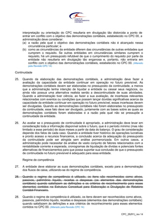 CPC_26(R1)_rev 14
interpretação ou orientação do CPC resultaria em divulgação tão distorcida a ponto de
entrar em conflito com o objetivo das demonstrações contábeis, estabelecido no CPC 00, a
administração deve considerar:
(a) a razão pela qual o objetivo das demonstrações contábeis não é alcançado nessa
circunstância particular; e
(b) como as circunstâncias da entidade diferem das circunstâncias de outras entidades que
cumprem o requisito. Se outras entidades em circunstâncias similares cumprem o
requisito, há um pressuposto refutável de que o cumprimento do requisito por parte da
entidade não resultaria em divulgação tão enganosa e, portanto, não entraria em
conflito com o objetivo das demonstrações contábeis, estabelecido no CPC 00. (Alterado
pela Revisão CPC 14)
Continuidade
25. Quando da elaboração das demonstrações contábeis, a administração deve fazer a
avaliação da capacidade da entidade continuar em operação no futuro previsível. As
demonstrações contábeis devem ser elaboradas no pressuposto da continuidade, a menos
que a administração tenha intenção de liquidar a entidade ou cessar seus negócios, ou
ainda não possua uma alternativa realista senão a descontinuidade de suas atividades.
Quando a administração tiver ciência, ao fazer a sua avaliação, de incertezas relevantes
relacionadas com eventos ou condições que possam lançar dúvidas significativas acerca da
capacidade da entidade continuar em operação no futuro previsível, essas incertezas devem
ser divulgadas. Quando as demonstrações contábeis não forem elaboradas no pressuposto
da continuidade, esse fato deve ser divulgado, juntamente com as bases sobre as quais as
demonstrações contábeis foram elaboradas e a razão pela qual não se pressupõe a
continuidade da entidade.
26. Ao avaliar se o pressuposto de continuidade é apropriado, a administração deve levar em
consideração toda a informação disponível sobre o futuro, que é o período mínimo (mas não
limitado a esse período) de doze meses a partir da data do balanço. O grau de consideração
depende dos fatos de cada caso. Quando a entidade tiver histórico de operações lucrativas
e pronto acesso a recursos financeiros, a conclusão acerca da adequação do pressuposto
da continuidade pode ser atingida sem análise pormenorizada. Em outros casos, a
administração pode necessitar da análise de vasto conjunto de fatores relacionados com a
rentabilidade corrente e esperada, cronogramas de liquidação de dívidas e potenciais fontes
alternativas de financiamentos para que possa suportar sua conclusão de que o pressuposto
de continuidade no futuro previsível é adequado para essa entidade.
Regime de competência
27. A entidade deve elaborar as suas demonstrações contábeis, exceto para a demonstração
dos fluxos de caixa, utilizando-se do regime de competência.
28. Quando o regime de competência é utilizado, os itens são reconhecidos como ativos,
passivos, patrimônio líquido, receitas e despesas (os elementos das demonstrações
contábeis) quando satisfazem as definições e os critérios de reconhecimento para esses
elementos contidos na Estrutura Conceitual para Elaboração e Divulgação de Relatório
Contábil-Financeiro.
28. Quando o regime de competência é utilizado, os itens devem ser reconhecidos como ativos,
passivos, patrimônio líquido, receitas e despesas (elementos das demonstrações contábeis)
quando satisfazem às definições e aos critérios de reconhecimento para esses elementos
contidos no CPC 00. (Alterado pela Revisão CPC 14)
 