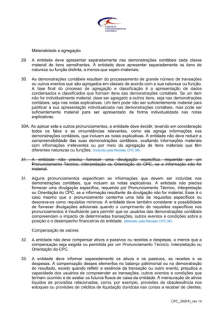 CPC_26(R1)_rev 14
Materialidade e agregação
29. A entidade deve apresentar separadamente nas demonstrações contábeis cada classe
material de itens semelhantes. A entidade deve apresentar separadamente os itens de
natureza ou função distinta, a menos que sejam imateriais.
30. As demonstrações contábeis resultam do processamento de grande número de transações
ou outros eventos que são agregados em classes de acordo com a sua natureza ou função.
A fase final do processo de agregação e classificação é a apresentação de dados
condensados e classificados que formam itens das demonstrações contábeis. Se um item
não for individualmente material, deve ser agregado a outros itens, seja nas demonstrações
contábeis, seja nas notas explicativas. Um item pode não ser suficientemente material para
justificar a sua apresentação individualizada nas demonstrações contábeis, mas pode ser
suficientemente material para ser apresentado de forma individualizada nas notas
explicativas.
30A. Ao aplicar este e outros pronunciamentos, a entidade deve decidir, levando em consideração
todos os fatos e as circunstâncias relevantes, como ela agrega informações nas
demonstrações contábeis, que incluem as notas explicativas. A entidade não deve reduzir a
compreensibilidade das suas demonstrações contábeis, ocultando informações materiais
com informações irrelevantes ou por meio da agregação de itens materiais que têm
diferentes naturezas ou funções. (Incluído pela Revisão CPC 08)
31. A entidade não precisa fornecer uma divulgação específica, requerida por um
Pronunciamento Técnico, Interpretação ou Orientação do CPC, se a informação não for
material.
31. Alguns pronunciamentos especificam as informações que devem ser incluídas nas
demonstrações contábeis, que incluem as notas explicativas. A entidade não precisa
fornecer uma divulgação específica, requerida por Pronunciamento Técnico, Interpretação
ou Orientação do CPC, se a informação resultante da divulgação não for material. Esse é o
caso mesmo que o pronunciamento contenha uma lista de requisitos específicos ou
descreva-os como requisitos mínimos. A entidade deve também considerar a possibilidade
de fornecer divulgações adicionais quando o cumprimento de requisitos específicos nos
pronunciamentos é insuficiente para permitir que os usuários das demonstrações contábeis
compreendam o impacto de determinadas transações, outros eventos e condições sobre a
posição e o desempenho financeiros da entidade. (Alterado pela Revisão CPC 08)
Compensação de valores
32. A entidade não deve compensar ativos e passivos ou receitas e despesas, a menos que a
compensação seja exigida ou permitida por um Pronunciamento Técnico, Interpretação ou
Orientação do CPC.
33. A entidade deve informar separadamente os ativos e os passivos, as receitas e as
despesas. A compensação desses elementos no balanço patrimonial ou na demonstração
do resultado, exceto quando refletir a essência da transação ou outro evento, prejudica a
capacidade dos usuários de compreender as transações, outros eventos e condições que
tenham ocorrido e de avaliar os futuros fluxos de caixa da entidade. A mensuração de ativos
líquidos de provisões relacionadas, como, por exemplo, provisões de obsolescência nos
estoques ou provisões de créditos de liquidação duvidosa nas contas a receber de clientes,
 