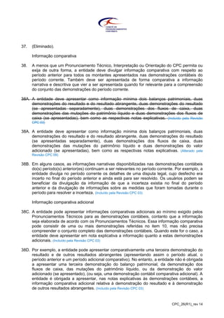 CPC_26(R1)_rev 14
37. (Eliminado).
Informação comparativa
38. A menos que um Pronunciamento Técnico, Interpretação ou Orientação do CPC permita ou
exija de outra forma, a entidade deve divulgar informação comparativa com respeito ao
período anterior para todos os montantes apresentados nas demonstrações contábeis do
período corrente. Também deve ser apresentada de forma comparativa a informação
narrativa e descritiva que vier a ser apresentada quando for relevante para a compreensão
do conjunto das demonstrações do período corrente.
38A. A entidade deve apresentar como informação mínima dois balanços patrimoniais, duas
demonstrações do resultado e do resultado abrangente, duas demonstrações do resultado
(se apresentadas separadamente), duas demonstrações dos fluxos de caixa, duas
demonstrações das mutações do patrimônio líquido e duas demonstrações dos fluxos de
caixa (se apresentadas), bem como as respectivas notas explicativas. (Incluído pela Revisão
CPC 03)
38A. A entidade deve apresentar como informação mínima dois balanços patrimoniais, duas
demonstrações do resultado e do resultado abrangente, duas demonstrações do resultado
(se apresentadas separadamente), duas demonstrações dos fluxos de caixa, duas
demonstrações das mutações do patrimônio líquido e duas demonstrações do valor
adicionado (se apresentadas), bem como as respectivas notas explicativas. (Alterado pela
Revisão CPC 09)
38B. Em alguns casos, as informações narrativas disponibilizadas nas demonstrações contábeis
do(s) período(s) anterior(es) continuam a ser relevantes no período corrente. Por exemplo, a
entidade divulga no período corrente os detalhes de uma disputa legal, cujo desfecho era
incerto no final do período anterior e ainda está para ser resolvido. Os usuários podem se
beneficiar da divulgação da informação de que a incerteza existia no final do período
anterior e da divulgação de informações sobre as medidas que foram tomadas durante o
período para resolver a incerteza. (Incluído pela Revisão CPC 03)
Informação comparativa adicional
38C. A entidade pode apresentar informações comparativas adicionais ao mínimo exigido pelos
Pronunciamentos Técnicos para as demonstrações contábeis, contanto que a informação
seja elaborada de acordo com os Pronunciamentos Técnicos. Essa informação comparativa
pode consistir de uma ou mais demonstrações referidas no item 10, mas não precisa
compreender o conjunto completo das demonstrações contábeis. Quando este for o caso, a
entidade deve apresentar em nota explicativa a informação quanto a estas demonstrações
adicionais. (Incluído pela Revisão CPC 03)
38D. Por exemplo, a entidade pode apresentar comparativamente uma terceira demonstração do
resultado e de outros resultados abrangentes (apresentando assim o período atual, o
período anterior e um período adicional comparativo). No entanto, a entidade não é obrigada
a apresentar uma terceira demonstração do balanço patrimonial, da demonstração dos
fluxos de caixa, das mutações do patrimônio líquido, ou da demonstração do valor
adicionado (se apresentado), (ou seja, uma demonstração contábil comparativa adicional). A
entidade é obrigada a apresentar, nas notas explicativas às demonstrações contábeis, a
informação comparativa adicional relativa à demonstração do resultado e à demonstração
de outros resultados abrangentes. (Incluído pela Revisão CPC 03)
 