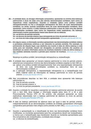 CPC_26(R1)_rev 14
39. A entidade deve, ao divulgar informação comparativa, apresentar no mínimo dois balanços
patrimoniais e duas de cada uma das demais demonstrações contábeis, bem como as
respectivas notas explicativas. Quando a entidade aplica uma política contábil
retrospectivamente ou faz a divulgação retrospectiva de itens de suas demonstrações
contábeis, ou ainda, quando reclassifica itens de suas demonstrações contábeis, deve
apresentar, como mínimo, 3 (três) balanços patrimoniais e duas de cada uma das demais
demonstrações contábeis, bem como as respectivas notas explicativas. Os balanços
patrimoniais a serem apresentados nesse caso devem ser os relativos:
(a) ao término do período corrente;
(b) ao término do período anterior (que corresponde ao início do período corrente); e
(c) ao início do mais antigo período comparativo apresentado. (Eliminado pela Revisão CPC 03)
40. Em alguns casos, a informação narrativa apresentada nas demonstrações contábeis relativa
a período(s) anterior(es) continua a ser relevante no período corrente. Por exemplo, os
pormenores de disputa legal, cujo desfecho era incerto à data do último balanço e está
ainda para ser resolvida, devem ser divulgados no período corrente. Os usuários se
beneficiam ao serem informados acerca da incerteza existente à data do último balanço e
das medidas adotadas durante o período para resolver tal incerteza. (Eliminado pela Revisão
CPC 03)
Mudança na política contábil, demonstração retrospectiva ou reclassificação
40A. A entidade deve apresentar um terceiro balanço patrimonial no início do período anterior,
adicional aos comparativos mínimos das demonstrações contábeis exigidas no item 38A se:
(a) aplicar uma política contábil retrospectivamente, fizer uma reapresentação retrospectiva
de itens nas suas demonstrações contábeis ou reclassificar itens de suas
demonstrações contábeis; e
(b) a aplicação retrospectiva, a reapresentação retrospectiva ou a reclassificação tiver
efeito material sobre as informações do balanço patrimonial no início do período
anterior. (Incluído pela Revisão CPC 03)
40B. Nas circunstâncias descritas no item 40A, a entidade deve apresentar três balanços
patrimoniais no:
(a) final do período corrente;
(b) final do período anterior; e
(c) no início do período precedente. (Incluído pela Revisão CPC 03)
40C. Quando a entidade for requerida a apresentar um balanço patrimonial adicional, de acordo
com o item 40A, deve divulgar a informação exigida pelos itens 41 a 44 e pelo
Pronunciamento Técnico CPC 23. No entanto, não precisará apresentar as notas
explicativas relacionadas com o balanço patrimonial de abertura no início do período
anterior. (Incluído pela Revisão CPC 03)
40D. A data do balanço patrimonial de abertura deve ser igual à data do período anterior,
independentemente de as demonstrações contábeis da entidade apresentarem informação
comparativa para períodos mais antigos (como previsto no item 38C). (Incluído pela Revisão CPC
03)
41. Quando a apresentação ou a classificação de itens nas demonstrações contábeis forem
modificadas, os montantes apresentados para fins comparativos devem ser reclassificados,
a menos que a reclassificação seja impraticável. Quando os montantes apresentados para
fins comparativos são reclassificados, a entidade deve divulgar:
(a) a natureza da reclassificação;
 