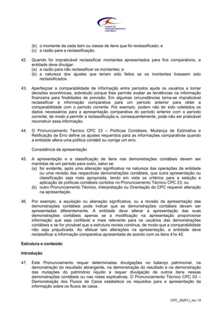 CPC_26(R1)_rev 14
(b) o montante de cada item ou classe de itens que foi reclassificado; e
(c) a razão para a reclassificação.
42. Quando for impraticável reclassificar montantes apresentados para fins comparativos, a
entidade deve divulgar:
(a) a razão para não reclassificar os montantes; e
(b) a natureza dos ajustes que teriam sido feitos se os montantes tivessem sido
reclassificados.
43. Aperfeiçoar a comparabilidade de informação entre períodos ajuda os usuários a tomar
decisões econômicas, sobretudo porque lhes permite avaliar as tendências na informação
financeira para finalidades de previsão. Em algumas circunstâncias torna-se impraticável
reclassificar a informação comparativa para um período anterior para obter a
comparabilidade com o período corrente. Por exemplo, podem não ter sido coletados os
dados necessários para a apresentação comparativa do período anterior com o período
corrente, de modo a permitir a reclassificação e, consequentemente, pode não ser praticável
reconstruir essa informação.
44. O Pronunciamento Técnico CPC 23 – Políticas Contábeis, Mudança de Estimativa e
Retificação de Erro define os ajustes requeridos para as informações comparativas quando
a entidade altera uma política contábil ou corrige um erro.
Consistência de apresentação
45. A apresentação e a classificação de itens nas demonstrações contábeis devem ser
mantidas de um período para outro, salvo se:
(a) for evidente, após uma alteração significativa na natureza das operações da entidade
ou uma revisão das respectivas demonstrações contábeis, que outra apresentação ou
classificação seja mais apropriada, tendo em vista os critérios para a seleção e
aplicação de políticas contábeis contidos no Pronunciamento Técnico CPC 23; ou
(b) outro Pronunciamento Técnico, Interpretação ou Orientação do CPC requerer alteração
na apresentação.
46. Por exemplo, a aquisição ou alienação significativa, ou a revisão da apresentação das
demonstrações contábeis pode indicar que as demonstrações contábeis devam ser
apresentadas diferentemente. A entidade deve alterar a apresentação das suas
demonstrações contábeis apenas se a modificação na apresentação proporcionar
informação que seja confiável e mais relevante para os usuários das demonstrações
contábeis e se for provável que a estrutura revista continue, de modo que a comparabilidade
não seja prejudicada. Ao efetuar tais alterações na apresentação, a entidade deve
reclassificar a informação comparativa apresentada de acordo com os itens 41e 42.
Estrutura e conteúdo
Introdução
47. Este Pronunciamento requer determinadas divulgações no balanço patrimonial, na
demonstração do resultado abrangente, na demonstração do resultado e na demonstração
das mutações do patrimônio líquido e requer divulgação de outros itens nessas
demonstrações contábeis ou nas notas explicativas. O Pronunciamento Técnico CPC 03 –
Demonstração dos Fluxos de Caixa estabelece os requisitos para a apresentação da
informação sobre os fluxos de caixa.
 