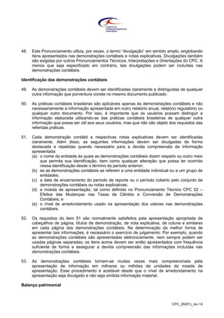 CPC_26(R1)_rev 14
48. Este Pronunciamento utiliza, por vezes, o termo “divulgação” em sentido amplo, englobando
itens apresentados nas demonstrações contábeis e notas explicativas. Divulgações também
são exigidas por outros Pronunciamentos Técnicos, Interpretações e Orientações do CPC. A
menos que seja especificado em contrário, tais divulgações podem ser incluídas nas
demonstrações contábeis.
Identificação das demonstrações contábeis
49. As demonstrações contábeis devem ser identificadas claramente e distinguidas de qualquer
outra informação que porventura conste no mesmo documento publicado.
50. As práticas contábeis brasileiras são aplicáveis apenas às demonstrações contábeis e não
necessariamente à informação apresentada em outro relatório anual, relatório regulatório ou
qualquer outro documento. Por isso, é importante que os usuários possam distinguir a
informação elaborada utilizando-se das práticas contábeis brasileiras de qualquer outra
informação que possa ser útil aos seus usuários, mas que não são objeto dos requisitos das
referidas práticas.
51. Cada demonstração contábil e respectivas notas explicativas devem ser identificadas
claramente. Além disso, as seguintes informações devem ser divulgadas de forma
destacada e repetidas quando necessário para a devida compreensão da informação
apresentada:
(a) o nome da entidade às quais as demonstrações contábeis dizem respeito ou outro meio
que permita sua identificação, bem como qualquer alteração que possa ter ocorrido
nessa identificação desde o término do período anterior;
(b) se as demonstrações contábeis se referem a uma entidade individual ou a um grupo de
entidades;
(c) a data de encerramento do período de reporte ou o período coberto pelo conjunto de
demonstrações contábeis ou notas explicativas;
(d) a moeda de apresentação, tal como definido no Pronunciamento Técnico CPC 02 –
Efeitos das Mudanças nas Taxas de Câmbio e Conversão de Demonstrações
Contábeis; e
(e) o nível de arredondamento usado na apresentação dos valores nas demonstrações
contábeis.
52. Os requisitos do item 51 são normalmente satisfeitos pela apresentação apropriada de
cabeçalhos de página, títulos de demonstração, de nota explicativa, de coluna e similares
em cada página das demonstrações contábeis. Na determinação da melhor forma de
apresentar tais informações, é necessário o exercício de julgamento. Por exemplo, quando
as demonstrações contábeis são apresentadas eletronicamente, nem sempre podem ser
usadas páginas separadas; os itens acima devem ser então apresentados com frequência
suficiente de forma a assegurar a devida compreensão das informações incluídas nas
demonstrações contábeis.
53. As demonstrações contábeis tornam-se muitas vezes mais compreensíveis pela
apresentação de informação em milhares ou milhões de unidades da moeda de
apresentação. Esse procedimento é aceitável desde que o nível de arredondamento na
apresentação seja divulgado e não seja omitida informação material.
Balanço patrimonial
 