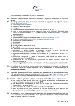 CPC_26(R1)_rev 14
Informação a ser apresentada no balanço patrimonial
54. O balanço patrimonial deve apresentar, respeitada a legislação, no mínimo, as seguintes
contas:
54. O balanço patrimonial deve apresentar, respeitada a legislação, as seguintes contas:
(Alterado pela Revisão CPC 08)
(a) caixa e equivalentes de caixa;
(b) clientes e outros recebíveis;
(c) estoques;
(d) ativos financeiros (exceto os mencionados nas alíneas “a”, “b” e “g”);
(e) total de ativos classificados como disponíveis para venda e ativos à disposição para
venda de acordo com o CPC 31 – Ativo Não Circulante Mantido para Venda e Operação
Descontinuada;
(f) ativos biológicos;
(f) ativos biológicos dentro do alcance do CPC 29; (Alterada pela Revisão CPC 08)
(g) investimentos avaliados pelo método da equivalência patrimonial;
(h) propriedades para investimento;
(i) imobilizado;
(j) intangível;
(k) contas a pagar comerciais e outras;
(l) provisões;
(m) obrigações financeiras (exceto as referidas nas alíneas “k” e “l”);
(n) obrigações e ativos relativos à tributação corrente, conforme definido no
Pronunciamento Técnico CPC 32 – Tributos sobre o Lucro;
(o) impostos diferidos ativos e passivos, como definido no Pronunciamento Técnico CPC
32;
(p) obrigações associadas a ativos à disposição para venda de acordo com o
Pronunciamento Técnico CPC 31;
(q) participação de não controladores apresentada de forma destacada dentro do
patrimônio líquido; e
(r) capital integralizado e reservas e outras contas atribuíveis aos proprietários da entidade.
55. A entidade deve apresentar contas adicionais, cabeçalhos e subtotais nos balanços
patrimoniais sempre que sejam relevantes para o entendimento da posição financeira e
patrimonial da entidade.
55. A entidade deve apresentar contas adicionais (pela desagregação de contas listadas no item
54), cabeçalhos e subtotais nos balanços patrimoniais sempre que sejam relevantes para o
entendimento da posição financeira e patrimonial da entidade. (Alterado pela Revisão CPC 08)
55A. Quando a entidade apresentar subtotais de acordo com o item 55, esses subtotais devem:
(a) ser constituídos de contas compostas de valores reconhecidos e mensurados em
conformidade com os pronunciamentos do CPC;
(b) ser apresentados e nomeados de forma que as contas que constituem os subtotais
sejam claras e compreensíveis;
(c) ser consistentes de período a período, de acordo com o item 45; e
(d) não ser exibidos com mais destaque do que os subtotais e totais exigidos no
pronunciamento para o balanço patrimonial. (Incluído pela Revisão CPC 08)
56. Na situação em que a entidade apresente separadamente seus ativos e passivos circulantes
e não circulantes, os impostos diferidos ativos (passivos) não devem ser classificados como
ativos circulantes (passivos circulantes).
 