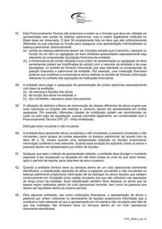 CPC_26(R1)_rev 14
57. Este Pronunciamento Técnico não prescreve a ordem ou o formato que deva ser utilizado na
apresentação das contas do balanço patrimonial, mas a ordem legalmente instituída no
Brasil deve ser observada. O item 54 simplesmente lista os itens que são suficientemente
diferentes na sua natureza ou função para assegurar uma apresentação individualizada no
balanço patrimonial. Adicionalmente:
(a) contas do balanço patrimonial devem ser incluídas sempre que o tamanho, natureza ou
função de um item ou agregação de itens similares apresentados separadamente seja
relevante na compreensão da posição financeira da entidade;
(b) a nomenclatura de contas utilizada e sua ordem de apresentação ou agregação de itens
semelhantes podem ser modificadas de acordo com a natureza da entidade e de suas
transações, no sentido de fornecer informação que seja relevante na compreensão da
posição financeira e patrimonial da entidade. Por exemplo, uma instituição financeira
pode ter que modificar a nomenclatura acima referida no sentido de fornecer informação
relevante no contexto das operações de instituições financeiras.
58. A entidade deve julgar a adequação da apresentação de contas adicionais separadamente
com base na avaliação:
(a) da natureza e liquidez dos ativos;
(b) da função dos ativos na entidade; e
(c) dos montantes, natureza e prazo dos passivos.
59. A utilização de distintos critérios de mensuração de classes diferentes de ativos sugere que
suas naturezas ou funções são distintas e, portanto, devam ser apresentadas em contas
separadas. Por exemplo, diferentes classes de imobilizado podem ser reconhecidas ao
custo ou pelo valor de reavaliação, quando permitido legalmente, em conformidade com o
Pronunciamento Técnico CPC 27 – Ativo Imobilizado.
Distinção entre circulante e não circulante
60. A entidade deve apresentar ativos circulantes e não circulantes, e passivos circulantes e não
circulantes, como grupos de contas separados no balanço patrimonial, de acordo com os
itens 66 a 76, exceto quando uma apresentação baseada na liquidez proporcionar
informação confiável e mais relevante. Quando essa exceção for aplicável, todos os ativos e
passivos devem ser apresentados por ordem de liquidez..
61. Qualquer que seja o método de apresentação adotado, a entidade deve divulgar o montante
esperado a ser recuperado ou liquidado em até doze meses ou mais do que doze meses,
após o período de reporte, para cada item de ativo e passivo.
62. Quando a entidade fornece bens ou serviços dentro de um ciclo operacional claramente
identificável, a classificação separada de ativos e passivos circulantes e não circulantes no
balanço patrimonial proporciona informação útil ao distinguir os ativos líquidos que estejam
continuamente em circulação como capital circulante dos que são utilizados nas operações
de longo prazo da entidade. Essa classificação também deve destacar os ativos que se
espera sejam realizados dentro do ciclo operacional corrente, bem como os passivos que
devam ser liquidados dentro do mesmo período.
63. Para algumas entidades, tais como instituições financeiras, a apresentação de ativos e
passivos por ordem crescente ou decrescente de liquidez proporciona informação que é
confiável e mais relevante do que a apresentação em circulante e não circulante pelo fato de
que tais entidades não fornecem bens ou serviços dentro de um ciclo operacional
claramente identificável.
 