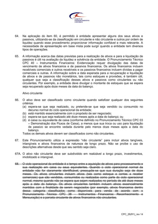 CPC_26(R1)_rev 14
64. Na aplicação do item 60, é permitido à entidade apresentar alguns dos seus ativos e
passivos, utilizando-se da classificação em circulante e não circulante e outros por ordem de
liquidez quando esse procedimento proporcionar informação confiável e mais relevante. A
necessidade de apresentação em base mista pode surgir quando a entidade tem diversos
tipos de operações.
65. A informação acerca das datas previstas para a realização de ativos e para a liquidação de
passivos é útil na avaliação da liquidez e solvência da entidade. O Pronunciamento Técnico
CPC 40 – Instrumentos Financeiros: Evidenciação requer divulgação das datas de
vencimento de ativos financeiros e de passivos financeiros. Os ativos financeiros incluem
recebíveis comerciais e outros recebíveis e os passivos financeiros incluem dívidas a pagar
comerciais e outras. A informação sobre a data esperada para a recuperação e liquidação
de ativos e de passivos não monetários, tais como estoques e provisões, é também útil,
qualquer que seja a classificação desses ativos e passivos como circulantes ou não
circulantes. Por exemplo, a entidade deve divulgar o montante de estoques que se espera
seja recuperado após doze meses da data do balanço.
Ativo circulante
66. O ativo deve ser classificado como circulante quando satisfizer qualquer dos seguintes
critérios:
(a) espera-se que seja realizado, ou pretende-se que seja vendido ou consumido no
decurso normal do ciclo operacional da entidade;
(b) está mantido essencialmente com o propósito de ser negociado;
(c) espera-se que seja realizado até doze meses após a data do balanço; ou
(d) é caixa ou equivalente de caixa (conforme definido no Pronunciamento Técnico CPC 03
– Demonstração dos Fluxos de Caixa), a menos que sua troca ou uso para liquidação
de passivo se encontre vedada durante pelo menos doze meses após a data do
balanço.
Todos os demais ativos devem ser classificados como não circulantes.
67. Este Pronunciamento utiliza a expressão “não circulante” para incluir ativos tangíveis,
intangíveis e ativos financeiros de natureza de longo prazo. Não se proíbe o uso de
descrições alternativas desde que seu sentido seja claro.
67A. O ativo não circulante deve ser subdividido em realizável a longo prazo, investimentos,
imobilizado e intangível.
68. O ciclo operacional da entidade é o tempo entre a aquisição de ativos para processamento e
sua realização em caixa ou seus equivalentes. Quando o ciclo operacional normal da
entidade não for claramente identificável, pressupõe-se que sua duração seja de doze
meses. Os ativos circulantes incluem ativos (tais como estoque e contas a receber
comerciais) que são vendidos, consumidos ou realizados como parte do ciclo operacional
normal, mesmo quando não se espera que sejam realizados no período de até doze meses
após a data do balanço. Os ativos circulantes também incluem ativos essencialmente
mantidos com a finalidade de serem negociados (por exemplo, ativos financeiros dentro
dessa categoria classificados como disponíveis para venda de acordo com o
Pronunciamento Técnico CPC 38 – Instrumentos Financeiros: Reconhecimento e
Mensuração) e a parcela circulante de ativos financeiros não circulantes.
 