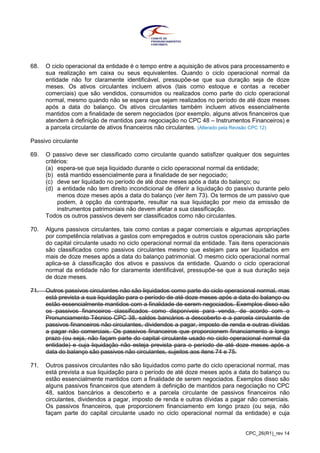 CPC_26(R1)_rev 14
68. O ciclo operacional da entidade é o tempo entre a aquisição de ativos para processamento e
sua realização em caixa ou seus equivalentes. Quando o ciclo operacional normal da
entidade não for claramente identificável, pressupõe-se que sua duração seja de doze
meses. Os ativos circulantes incluem ativos (tais como estoque e contas a receber
comerciais) que são vendidos, consumidos ou realizados como parte do ciclo operacional
normal, mesmo quando não se espera que sejam realizados no período de até doze meses
após a data do balanço. Os ativos circulantes também incluem ativos essencialmente
mantidos com a finalidade de serem negociados (por exemplo, alguns ativos financeiros que
atendem à definição de mantidos para negociação no CPC 48 – Instrumentos Financeiros) e
a parcela circulante de ativos financeiros não circulantes. (Alterado pela Revisão CPC 12)
Passivo circulante
69. O passivo deve ser classificado como circulante quando satisfizer qualquer dos seguintes
critérios:
(a) espera-se que seja liquidado durante o ciclo operacional normal da entidade;
(b) está mantido essencialmente para a finalidade de ser negociado;
(c) deve ser liquidado no período de até doze meses após a data do balanço; ou
(d) a entidade não tem direito incondicional de diferir a liquidação do passivo durante pelo
menos doze meses após a data do balanço (ver item 73). Os termos de um passivo que
podem, à opção da contraparte, resultar na sua liquidação por meio da emissão de
instrumentos patrimoniais não devem afetar a sua classificação.
Todos os outros passivos devem ser classificados como não circulantes.
70. Alguns passivos circulantes, tais como contas a pagar comerciais e algumas apropriações
por competência relativas a gastos com empregados e outros custos operacionais são parte
do capital circulante usado no ciclo operacional normal da entidade. Tais itens operacionais
são classificados como passivos circulantes mesmo que estejam para ser liquidados em
mais de doze meses após a data do balanço patrimonial. O mesmo ciclo operacional normal
aplica-se à classificação dos ativos e passivos da entidade. Quando o ciclo operacional
normal da entidade não for claramente identificável, pressupõe-se que a sua duração seja
de doze meses.
71. Outros passivos circulantes não são liquidados como parte do ciclo operacional normal, mas
está prevista a sua liquidação para o período de até doze meses após a data do balanço ou
estão essencialmente mantidos com a finalidade de serem negociados. Exemplos disso são
os passivos financeiros classificados como disponíveis para venda, de acordo com o
Pronunciamento Técnico CPC 38, saldos bancários a descoberto e a parcela circulante de
passivos financeiros não circulantes, dividendos a pagar, imposto de renda e outras dívidas
a pagar não comerciais. Os passivos financeiros que proporcionem financiamento a longo
prazo (ou seja, não façam parte do capital circulante usado no ciclo operacional normal da
entidade) e cuja liquidação não esteja prevista para o período de até doze meses após a
data do balanço são passivos não circulantes, sujeitos aos itens 74 e 75.
71. Outros passivos circulantes não são liquidados como parte do ciclo operacional normal, mas
está prevista a sua liquidação para o período de até doze meses após a data do balanço ou
estão essencialmente mantidos com a finalidade de serem negociados. Exemplos disso são
alguns passivos financeiros que atendem à definição de mantidos para negociação no CPC
48, saldos bancários a descoberto e a parcela circulante de passivos financeiros não
circulantes, dividendos a pagar, imposto de renda e outras dívidas a pagar não comerciais.
Os passivos financeiros, que proporcionem financiamento em longo prazo (ou seja, não
façam parte do capital circulante usado no ciclo operacional normal da entidade) e cuja
 