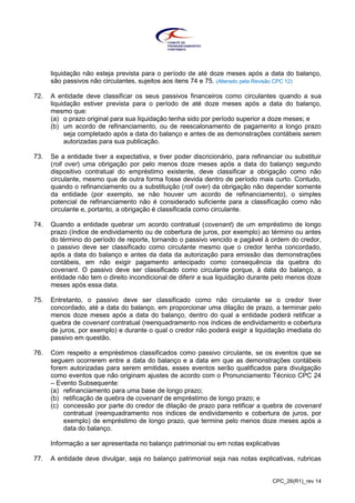 CPC_26(R1)_rev 14
liquidação não esteja prevista para o período de até doze meses após a data do balanço,
são passivos não circulantes, sujeitos aos itens 74 e 75. (Alterado pela Revisão CPC 12)
72. A entidade deve classificar os seus passivos financeiros como circulantes quando a sua
liquidação estiver prevista para o período de até doze meses após a data do balanço,
mesmo que:
(a) o prazo original para sua liquidação tenha sido por período superior a doze meses; e
(b) um acordo de refinanciamento, ou de reescalonamento de pagamento a longo prazo
seja completado após a data do balanço e antes de as demonstrações contábeis serem
autorizadas para sua publicação.
73. Se a entidade tiver a expectativa, e tiver poder discricionário, para refinanciar ou substituir
(roll over) uma obrigação por pelo menos doze meses após a data do balanço segundo
dispositivo contratual do empréstimo existente, deve classificar a obrigação como não
circulante, mesmo que de outra forma fosse devida dentro de período mais curto. Contudo,
quando o refinanciamento ou a substituição (roll over) da obrigação não depender somente
da entidade (por exemplo, se não houver um acordo de refinanciamento), o simples
potencial de refinanciamento não é considerado suficiente para a classificação como não
circulante e, portanto, a obrigação é classificada como circulante.
74. Quando a entidade quebrar um acordo contratual (covenant) de um empréstimo de longo
prazo (índice de endividamento ou de cobertura de juros, por exemplo) ao término ou antes
do término do período de reporte, tornando o passivo vencido e pagável à ordem do credor,
o passivo deve ser classificado como circulante mesmo que o credor tenha concordado,
após a data do balanço e antes da data da autorização para emissão das demonstrações
contábeis, em não exigir pagamento antecipado como consequência da quebra do
covenant. O passivo deve ser classificado como circulante porque, à data do balanço, a
entidade não tem o direito incondicional de diferir a sua liquidação durante pelo menos doze
meses após essa data.
75. Entretanto, o passivo deve ser classificado como não circulante se o credor tiver
concordado, até a data do balanço, em proporcionar uma dilação de prazo, a terminar pelo
menos doze meses após a data do balanço, dentro do qual a entidade poderá retificar a
quebra de covenant contratual (reenquadramento nos índices de endividamento e cobertura
de juros, por exemplo) e durante o qual o credor não poderá exigir a liquidação imediata do
passivo em questão.
76. Com respeito a empréstimos classificados como passivo circulante, se os eventos que se
seguem ocorrerem entre a data do balanço e a data em que as demonstrações contábeis
forem autorizadas para serem emitidas, esses eventos serão qualificados para divulgação
como eventos que não originam ajustes de acordo com o Pronunciamento Técnico CPC 24
– Evento Subsequente:
(a) refinanciamento para uma base de longo prazo;
(b) retificação de quebra de covenant de empréstimo de longo prazo; e
(c) concessão por parte do credor de dilação de prazo para retificar a quebra de covenant
contratual (reenquadramento nos índices de endividamento e cobertura de juros, por
exemplo) de empréstimo de longo prazo, que termine pelo menos doze meses após a
data do balanço.
Informação a ser apresentada no balanço patrimonial ou em notas explicativas
77. A entidade deve divulgar, seja no balanço patrimonial seja nas notas explicativas, rubricas
 