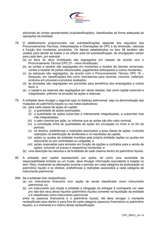 CPC_26(R1)_rev 14
adicionais às contas apresentadas (subclassificações), classificadas de forma adequada às
operações da entidade.
78. O detalhamento proporcionado nas subclassificações depende dos requisitos dos
Pronunciamentos Técnicos, Interpretações e Orientações do CPC e da dimensão, natureza
e função dos montantes envolvidos. Os fatores estabelecidos no item 58 também são
usados para decidir as bases a se utilizar para tal subclassificação. As divulgações variam
para cada item, por exemplo:
(a) os itens do ativo imobilizado são segregados em classes de acordo com o
Pronunciamento Técnico CPC 27 – Ativo Imobilizado;
(b) as contas a receber são segregadas em montantes a receber de clientes comerciais,
contas a receber de partes relacionadas, pagamentos antecipados e outros montantes;
(c) os estoques são segregados, de acordo com o Pronunciamento Técnico CPC 16 –
Estoques, em classificações tais como mercadorias para revenda, insumos, materiais,
produtos em processo e produtos acabados;
(d) as provisões são segregadas em provisões para benefícios dos empregados e outros
itens; e
(e) o capital e as reservas são segregados em várias classes, tais como capital subscrito e
integralizado, prêmios na emissão de ações e reservas.
79. A entidade deve divulgar o seguinte seja no balanço patrimonial, seja na demonstração das
mutações do patrimônio líquido ou nas notas explicativas:
(a) para cada classe de ações do capital:
(i) a quantidade de ações autorizadas;
(ii) a quantidade de ações subscritas e inteiramente integralizadas, e subscritas mas
não integralizadas;
(iii) o valor nominal por ação, ou informar que as ações não têm valor nominal;
(iv) a conciliação entre as quantidades de ações em circulação no início e no fim do
período;
(v) os direitos, preferências e restrições associados a essa classe de ações, incluindo
restrições na distribuição de dividendos e no reembolso de capital;
(vi) ações ou quotas da entidade mantidas pela própria entidade (ações ou quotas em
tesouraria) ou por controladas ou coligadas; e
(vii) ações reservadas para emissão em função de opções e contratos para a venda de
ações, incluindo os prazos e respectivos montantes; e
(b) uma descrição da natureza e da finalidade de cada reserva dentro do patrimônio líquido.
80. A entidade sem capital representado por ações, tal como uma sociedade de
responsabilidade limitada ou um truste, deve divulgar informação equivalente à exigida no
item 79(a), mostrando as alterações durante o período em cada categoria de participação no
patrimônio líquido e os direitos, preferências e restrições associados a cada categoria de
instrumento patrimonial.
80A. Se a entidade tiver reclassificado
(a) um instrumento financeiro com opção de venda classificado como instrumento
patrimonial, ou
(b) um instrumento que impõe à entidade a obrigação de entregar à contraparte um valor
pro rata dos seus ativos líquidos (patrimônio líquido) somente na liquidação da entidade
e é classificado como instrumento patrimonial
entre os passivos financeiros e o patrimônio líquido, ela deve divulgar o montante
reclassificado para dentro e para fora de cada categoria (passivos financeiros ou patrimônio
líquido), e o momento e o motivo dessa reclassificação.
 
