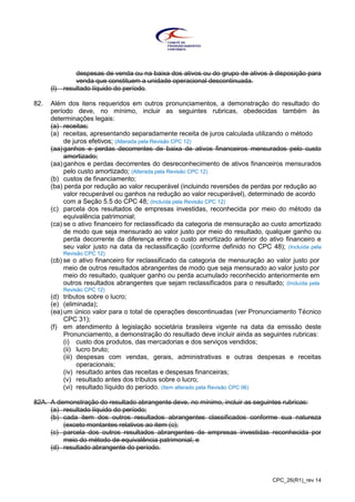 CPC_26(R1)_rev 14
despesas de venda ou na baixa dos ativos ou do grupo de ativos à disposição para
venda que constituem a unidade operacional descontinuada.
(l) resultado líquido do período.
82. Além dos itens requeridos em outros pronunciamentos, a demonstração do resultado do
período deve, no mínimo, incluir as seguintes rubricas, obedecidas também às
determinações legais:
(a) receitas;
(a) receitas, apresentando separadamente receita de juros calculada utilizando o método
de juros efetivos; (Alterada pela Revisão CPC 12)
(aa)ganhos e perdas decorrentes de baixa de ativos financeiros mensurados pelo custo
amortizado;
(aa) ganhos e perdas decorrentes do desreconhecimento de ativos financeiros mensurados
pelo custo amortizado; (Alterada pela Revisão CPC 12)
(b) custos de financiamento;
(ba) perda por redução ao valor recuperável (incluindo reversões de perdas por redução ao
valor recuperável ou ganhos na redução ao valor recuperável), determinado de acordo
com a Seção 5.5 do CPC 48; (Incluída pela Revisão CPC 12)
(c) parcela dos resultados de empresas investidas, reconhecida por meio do método da
equivalência patrimonial;
(ca) se o ativo financeiro for reclassificado da categoria de mensuração ao custo amortizado
de modo que seja mensurado ao valor justo por meio do resultado, qualquer ganho ou
perda decorrente da diferença entre o custo amortizado anterior do ativo financeiro e
seu valor justo na data da reclassificação (conforme definido no CPC 48); (Incluída pela
Revisão CPC 12)
(cb) se o ativo financeiro for reclassificado da categoria de mensuração ao valor justo por
meio de outros resultados abrangentes de modo que seja mensurado ao valor justo por
meio do resultado, qualquer ganho ou perda acumulado reconhecido anteriormente em
outros resultados abrangentes que sejam reclassificados para o resultado; (Incluída pela
Revisão CPC 12)
(d) tributos sobre o lucro;
(e) (eliminada);
(ea) um único valor para o total de operações descontinuadas (ver Pronunciamento Técnico
CPC 31);
(f) em atendimento à legislação societária brasileira vigente na data da emissão deste
Pronunciamento, a demonstração do resultado deve incluir ainda as seguintes rubricas:
(i) custo dos produtos, das mercadorias e dos serviços vendidos;
(ii) lucro bruto;
(iii) despesas com vendas, gerais, administrativas e outras despesas e receitas
operacionais;
(iv) resultado antes das receitas e despesas financeiras;
(v) resultado antes dos tributos sobre o lucro;
(vi) resultado líquido do período. (Item alterado pela Revisão CPC 06)
82A. A demonstração do resultado abrangente deve, no mínimo, incluir as seguintes rubricas:
(a) resultado líquido do período;
(b) cada item dos outros resultados abrangentes classificados conforme sua natureza
(exceto montantes relativos ao item (c);
(c) parcela dos outros resultados abrangentes de empresas investidas reconhecida por
meio do método de equivalência patrimonial; e
(d) resultado abrangente do período.
 