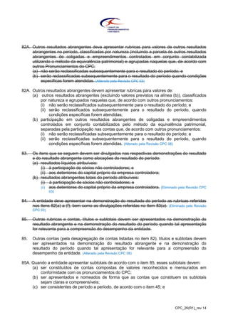 CPC_26(R1)_rev 14
82A. Outros resultados abrangentes deve apresentar rubricas para valores de outros resultados
abrangentes no período, classificadas por natureza (incluindo a parcela de outros resultados
abrangentes de coligadas e empreendimentos controlados em conjunto contabilizada
utilizando o método da equivalência patrimonial) e agrupadas naquelas que, de acordo com
outros Pronunciamentos do CPC:
(a) não serão reclassificadas subsequentemente para o resultado do período; e
(b) serão reclassificadas subsequentemente para o resultado do período quando condições
específicas forem atendidas. (Alterado pela Revisão CPC 03)
82A. Outros resultados abrangentes devem apresentar rubricas para valores de:
(a) outros resultados abrangentes (excluindo valores previstos na alínea (b)), classificados
por natureza e agrupados naquelas que, de acordo com outros pronunciamentos:
(i) não serão reclassificados subsequentemente para o resultado do período; e
(ii) serão reclassificados subsequentemente para o resultado do período, quando
condições específicas forem atendidas;
(b) participação em outros resultados abrangentes de coligadas e empreendimentos
controlados em conjunto contabilizados pelo método da equivalência patrimonial,
separadas pela participação nas contas que, de acordo com outros pronunciamentos:
(i) não serão reclassificadas subsequentemente para o resultado do período; e
(ii) serão reclassificadas subsequentemente para o resultado do período, quando
condições específicas forem atendidas. (Alterado pela Revisão CPC 08)
83. Os itens que se seguem devem ser divulgados nas respectivas demonstrações do resultado
e do resultado abrangente como alocações do resultado do período:
(a) resultados líquidos atribuíveis:
(i) à participação de sócios não controladores; e
(ii) aos detentores do capital próprio da empresa controladora;
(b) resultados abrangentes totais do período atribuíveis:
(i) à participação de sócios não controladores; e
(ii) aos detentores do capital próprio da empresa controladora. (Eliminado pela Revisão CPC
03)
84. A entidade deve apresentar na demonstração do resultado do período as rubricas referidas
nos itens 82(a) a (f), bem como as divulgações referidas no item 83(a). (Eliminado pela Revisão
CPC 03)
85. Outras rubricas e contas, títulos e subtotais devem ser apresentados na demonstração do
resultado abrangente e na demonstração do resultado do período quando tal apresentação
for relevante para a compreensão do desempenho da entidade.
85. Outras contas (pela desagregação de contas listadas no item 82), títulos e subtotais devem
ser apresentados na demonstração do resultado abrangente e na demonstração do
resultado do período quando tal apresentação for relevante para a compreensão do
desempenho da entidade. (Alterado pela Revisão CPC 08)
85A. Quando a entidade apresentar subtotais de acordo com o item 85, esses subtotais devem:
(a) ser constituídos de contas compostas de valores reconhecidos e mensurados em
conformidade com os pronunciamentos do CPC;
(b) ser apresentados e nomeados de forma que as contas que constituem os subtotais
sejam claras e compreensíveis;
(c) ser consistentes de período a período, de acordo com o item 45; e
 