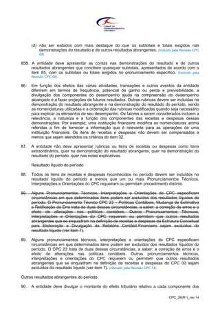 CPC_26(R1)_rev 14
(d) não ser exibidos com mais destaque do que os subtotais e totais exigidos nas
demonstrações do resultado e de outros resultados abrangentes. (Incluído pela Revisão CPC
08)
85B. A entidade deve apresentar as contas nas demonstrações do resultado e de outros
resultados abrangentes que conciliem quaisquer subtotais, apresentados de acordo com o
item 85, com os subtotais ou totais exigidos no pronunciamento específico. (Incluído pela
Revisão CPC 08)
86. Em função dos efeitos das várias atividades, transações e outros eventos da entidade
diferirem em termos de frequência, potencial de ganho ou perda e previsibilidade, a
divulgação dos componentes do desempenho ajuda na compreensão do desempenho
alcançado e a fazer projeções de futuros resultados. Outras rubricas devem ser incluídas na
demonstração do resultado abrangente e na demonstração do resultado do período, sendo
as nomenclaturas utilizadas e a ordenação das rubricas modificadas quando seja necessário
para explicar os elementos de seu desempenho. Os fatores a serem considerados incluem a
relevância, a natureza e a função dos componentes das receitas e despesas dessas
demonstrações. Por exemplo, uma instituição financeira modifica as nomenclaturas acima
referidas a fim de fornecer a informação que é relevante para as operações de uma
instituição financeira. Os itens de receitas e despesas não devem ser compensados a
menos que sejam atendidos os critérios do item 32.
87. A entidade não deve apresentar rubricas ou itens de receitas ou despesas como itens
extraordinários, quer na demonstração do resultado abrangente, quer na demonstração do
resultado do período, quer nas notas explicativas.
Resultado líquido do período
88. Todos os itens de receitas e despesas reconhecidos no período devem ser incluídos no
resultado líquido do período a menos que um ou mais Pronunciamentos Técnicos,
Interpretações e Orientações do CPC requeiram ou permitam procedimento distinto.
89. Alguns Pronunciamentos Técnicos, Interpretações e Orientações do CPC especificam
circunstâncias em que determinados itens podem ser excluídos dos resultados líquidos do
período. O Pronunciamento Técnico CPC 23 – Políticas Contábeis, Mudança de Estimativa
e Retificação de Erro trata de duas dessas circunstâncias, a saber: a correção de erros e o
efeito de alterações nas políticas contábeis. Outros Pronunciamentos Técnicos,
Interpretações e Orientações do CPC requerem ou permitem que outros resultados
abrangentes que se enquadram na definição de receitas e despesas da Estrutura Conceitual
para Elaboração e Divulgação de Relatório Contábil-Financeiro sejam excluídos do
resultado líquido (ver item 7).
89. Alguns pronunciamentos técnicos, interpretações e orientações do CPC especificam
circunstâncias em que determinados itens podem ser excluídos dos resultados líquidos do
período. O CPC 23 trata de duas dessas circunstâncias, a saber: a correção de erros e o
efeito de alterações nas políticas contábeis. Outros pronunciamentos técnicos,
interpretações e orientações do CPC requerem ou permitem que outros resultados
abrangentes que se enquadram na definição de receitas e despesas do CPC 00 sejam
excluídos do resultado líquido (ver item 7). (Alterado pela Revisão CPC 14)
Outros resultados abrangentes do período
90. A entidade deve divulgar o montante do efeito tributário relativo a cada componente dos
 