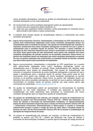 CPC_26(R1)_rev 14
outros resultados abrangentes, incluindo os ajustes de reclassificação na demonstração do
resultado abrangente ou nas notas explicativas.
91. Os componentes dos outros resultados abrangentes podem ser apresentados:
(a) líquidos dos seus respectivos efeitos tributários; ou
(b) antes dos seus respectivos efeitos tributários, sendo apresentado em montante único o
efeito tributário total relativo a esses componentes.
92. A entidade deve divulgar ajustes de reclassificação relativos a componentes dos outros
resultados abrangentes.
93. Alguns Pronunciamentos Técnicos, Interpretações e Orientações do CPC especificam se e
quando itens anteriormente registrados como outros resultados abrangentes devem ser
reclassificados para o resultado do período. Tais ajustes de reclassificação são incluídos no
respectivo componente dos outros resultados abrangentes no período em que o ajuste é
reclassificado para o resultado líquido do período. Por exemplo, o ganho realizado na
alienação de ativo financeiro disponível para venda é reconhecido no resultado quando de
sua baixa. Esse ganho pode ter sido reconhecido como ganho não realizado nos outros
resultados abrangentes do período corrente ou de períodos anteriores. Dessa forma, os
ganhos não realizados devem ser deduzidos dos outros resultados abrangentes no período
em que os ganhos realizados são reconhecidos no resultado líquido do período, evitando
que esse mesmo ganho seja reconhecido em duplicidade.
93. Alguns pronunciamentos, interpretações e orientações do CPC especificam se e quando
itens anteriormente registrados como outros resultados abrangentes devem ser
reclassificados para o resultado do período. Essas reclassificações são referidas neste
pronunciamento como ajustes de reclassificação. Tais ajustes de reclassificação são
incluídos no respectivo componente de outros resultados abrangentes no período em que o
ajuste é reclassificado para o resultado líquido do período. Esse ganho pode ter sido
reconhecido como ganho não realizado em outros resultados abrangentes do período
corrente ou de períodos anteriores. Dessa forma, os ganhos não realizados devem ser
deduzidos dos outros resultados abrangentes no período em que os ganhos realizados são
reconhecidos no resultado líquido do período, evitando que esse mesmo ganho seja
reconhecido em duplicidade. (Alterado pela Revisão CPC 12)
94. Os ajustes de reclassificação podem ser apresentados na demonstração do resultado
abrangente ou nas notas explicativas. A entidade que apresente os ajustes de
reclassificação nas notas explicativas deve apresentar os componentes dos outros
resultados abrangentes após os respectivos ajustes de reclassificação.
95. Os ajustes de reclassificação são cabíveis, por exemplo, na baixa de investimentos em
entidade no exterior (ver Pronunciamento Técnico CPC 02 – Efeitos das Mudanças nas
Taxas de Câmbio e Conversão de Demonstrações Contábeis), no desreconhecimento
(baixa) de ativos financeiros disponíveis para a venda (ver Pronunciamento Técnico CPC 38
– Instrumentos Financeiros: Reconhecimento e Mensuração) e quando a transação
anteriormente prevista e sujeita a hedge de fluxo de caixa afeta o resultado líquido do
período (ver item 100 do Pronunciamento Técnico CPC 38 no tocante à contabilização de
operações de hedge de fluxos de caixa).
95. Os ajustes de reclassificação são cabíveis, por exemplo, na baixa de investimentos em
entidade no exterior (ver CPC 02 – Efeitos das Mudanças nas Taxas de Câmbio e
Conversão de Demonstrações Contábeis) e quando alguma transação de hedge prevista de
 