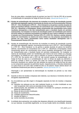 CPC_26(R1)_rev 14
fluxo de caixa afeta o resultado líquido do período (ver item 6.5.11(d) do CPC 48 no tocante
à contabilização de operações de hedge de fluxos de caixa). (Alterado pela Revisão CPC 12)
96. Ajustes de reclassificação não decorrem de mutações na reserva de reavaliação (quando
permitida pela legislação vigente) reconhecida de acordo com os Pronunciamentos Técnicos
CPC 27 – Ativo Imobilizado e CPC 04 – Ativo Intangível ou de ganhos e perdas atuariais de
planos de benefício definido, reconhecidos em consonância com o Pronunciamento Técnico
CPC 33 – Benefícios a Empregados. Esses componentes são reconhecidos como outros
resultados abrangentes e não são reclassificados para o resultado líquido em períodos
subsequentes. As mutações na reserva de reavaliação podem ser transferidas para reserva
de lucros retidos (ou prejuízos acumulados) na medida em que o ativo é utilizado ou quando
é baixado (ver Pronunciamentos Técnicos CPC 27 e CPC 04). Ganhos e perdas atuariais
devem ser reconhecidos na reserva de lucros retidos (ou nos prejuízos acumulados) no
período em que forem reconhecidos como outros resultados abrangentes (ver o
Pronunciamento Técnico CPC 33).
96. Ajustes de reclassificação não decorrem de mutações na reserva de reavaliação (quando
permitida pela legislação vigente), reconhecida de acordo com o CPC 27 – Ativo Imobilizado
e o CPC 04 – Ativo Intangível, ou de ganhos e perdas atuariais de planos de benefício
definido, reconhecidos em consonância com o CPC 33 – Benefícios a Empregados. Esses
componentes devem ser reconhecidos como outros resultados abrangentes e não devem
ser reclassificados para o resultado líquido em períodos subsequentes. As mutações na
reserva de reavaliação podem ser transferidas para reserva de lucros retidos (ou prejuízos
acumulados), na medida em que o ativo é utilizado ou quando é desreconhecido (ver CPC
27 e CPC 04). De acordo com o CPC 48, não ocorrem ajustes de reclassificação, se o
hedge de fluxo de caixa ou a contabilização do valor no tempo da opção (ou elemento a
termo do contrato a termo ou spread com base em moeda estrangeira de instrumento
financeiro) resultarem em valores que são retirados da reserva de hedge de fluxo de caixa
ou de componente separado de patrimônio líquido, respectivamente, e incluídos diretamente
no custo inicial ou em outro valor contábil de ativo ou de passivo. Esses valores devem ser
transferidos diretamente para ativos ou passivos. (Alterado pela Revisão CPC 12)
Informação a ser apresentada na demonstração do resultado do período ou nas notas
explicativas
97. Quando os itens de receitas e despesas são materiais, sua natureza e montantes devem ser
divulgados separadamente.
98. As circunstâncias que dão origem à divulgação separada de itens de receitas e despesas
incluem:
(a) reduções nos estoques ao seu valor realizável líquido ou no ativo imobilizado ao seu
valor recuperável, bem como as reversões de tais reduções;
(b) reestruturações das atividades da entidade e reversões de quaisquer provisões para
gastos de reestruturação;
(c) baixas de itens do ativo imobilizado;
(d) baixas de investimento;
(e) unidades operacionais descontinuadas;
(f) solução de litígios; e
(g) outras reversões de provisões.
99. A entidade deve apresentar uma análise das despesas utilizando uma classificação baseada
na sua natureza, se permitida legalmente, ou na sua função dentro da entidade, devendo
 