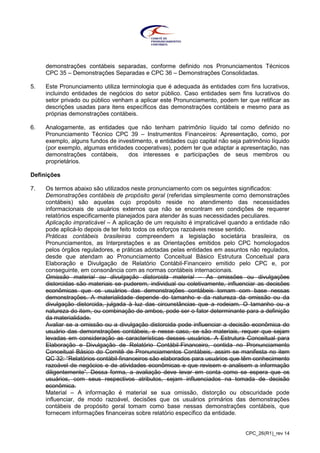 CPC_26(R1)_rev 14
demonstrações contábeis separadas, conforme definido nos Pronunciamentos Técnicos
CPC 35 – Demonstrações Separadas e CPC 36 – Demonstrações Consolidadas.
5. Este Pronunciamento utiliza terminologia que é adequada às entidades com fins lucrativos,
incluindo entidades de negócios do setor público. Caso entidades sem fins lucrativos do
setor privado ou público venham a aplicar este Pronunciamento, podem ter que retificar as
descrições usadas para itens específicos das demonstrações contábeis e mesmo para as
próprias demonstrações contábeis.
6. Analogamente, as entidades que não tenham patrimônio líquido tal como definido no
Pronunciamento Técnico CPC 39 – Instrumentos Financeiros: Apresentação, como, por
exemplo, alguns fundos de investimento, e entidades cujo capital não seja patrimônio líquido
(por exemplo, algumas entidades cooperativas), podem ter que adaptar a apresentação, nas
demonstrações contábeis, dos interesses e participações de seus membros ou
proprietários.
Definições
7. Os termos abaixo são utilizados neste pronunciamento com os seguintes significados:
Demonstrações contábeis de propósito geral (referidas simplesmente como demonstrações
contábeis) são aquelas cujo propósito reside no atendimento das necessidades
informacionais de usuários externos que não se encontram em condições de requerer
relatórios especificamente planejados para atender às suas necessidades peculiares.
Aplicação impraticável – A aplicação de um requisito é impraticável quando a entidade não
pode aplicá-lo depois de ter feito todos os esforços razoáveis nesse sentido.
Práticas contábeis brasileiras compreendem a legislação societária brasileira, os
Pronunciamentos, as Interpretações e as Orientações emitidos pelo CPC homologados
pelos órgãos reguladores, e práticas adotadas pelas entidades em assuntos não regulados,
desde que atendam ao Pronunciamento Conceitual Básico Estrutura Conceitual para
Elaboração e Divulgação de Relatório Contábil-Financeiro emitido pelo CPC e, por
conseguinte, em consonância com as normas contábeis internacionais.
Omissão material ou divulgação distorcida material – As omissões ou divulgações
distorcidas são materiais se puderem, individual ou coletivamente, influenciar as decisões
econômicas que os usuários das demonstrações contábeis tomam com base nessas
demonstrações. A materialidade depende do tamanho e da natureza da omissão ou da
divulgação distorcida, julgada à luz das circunstâncias que a rodeiam. O tamanho ou a
natureza do item, ou combinação de ambos, pode ser o fator determinante para a definição
da materialidade.
Avaliar se a omissão ou a divulgação distorcida pode influenciar a decisão econômica do
usuário das demonstrações contábeis, e nesse caso, se são materiais, requer que sejam
levadas em consideração as características desses usuários. A Estrutura Conceitual para
Elaboração e Divulgação de Relatório Contábil-Financeiro, contida no Pronunciamento
Conceitual Básico do Comitê de Pronunciamentos Contábeis, assim se manifesta no item
QC 32: “Relatórios contábil-financeiros são elaborados para usuários que têm conhecimento
razoável de negócios e de atividades econômicas e que revisem e analisem a informação
diligentemente”. Dessa forma, a avaliação deve levar em conta como se espera que os
usuários, com seus respectivos atributos, sejam influenciados na tomada de decisão
econômica.
Material – A informação é material se sua omissão, distorção ou obscuridade pode
influenciar, de modo razoável, decisões que os usuários primários das demonstrações
contábeis de propósito geral tomam como base nessas demonstrações contábeis, que
fornecem informações financeiras sobre relatório específico da entidade.
 
