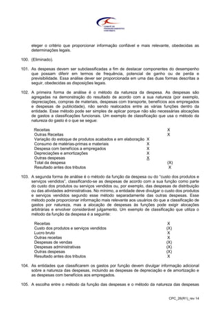 CPC_26(R1)_rev 14
eleger o critério que proporcionar informação confiável e mais relevante, obedecidas as
determinações legais.
100. (Eliminado).
101. As despesas devem ser subclassificadas a fim de destacar componentes do desempenho
que possam diferir em termos de frequência, potencial de ganho ou de perda e
previsibilidade. Essa análise dever ser proporcionada em uma das duas formas descritas a
seguir, obedecidas as disposições legais.
102. A primeira forma de análise é o método da natureza da despesa. As despesas são
agregadas na demonstração do resultado de acordo com a sua natureza (por exemplo,
depreciações, compras de materiais, despesas com transporte, benefícios aos empregados
e despesas de publicidade), não sendo realocados entre as várias funções dentro da
entidade. Esse método pode ser simples de aplicar porque não são necessárias alocações
de gastos a classificações funcionais. Um exemplo de classificação que usa o método da
natureza do gasto é o que se segue:
Receitas X
Outras Receitas X
Variação do estoque de produtos acabados e em elaboração X
Consumo de matérias-primas e materiais X
Despesa com benefícios a empregados X
Depreciações e amortizações X
Outras despesas X
Total da despesa (X)
Resultado antes dos tributos X
103. A segunda forma de análise é o método da função da despesa ou do “custo dos produtos e
serviços vendidos”, classificando-se as despesas de acordo com a sua função como parte
do custo dos produtos ou serviços vendidos ou, por exemplo, das despesas de distribuição
ou das atividades administrativas. No mínimo, a entidade deve divulgar o custo dos produtos
e serviços vendidos segundo esse método separadamente das outras despesas. Esse
método pode proporcionar informação mais relevante aos usuários do que a classificação de
gastos por natureza, mas a alocação de despesas às funções pode exigir alocações
arbitrárias e envolver considerável julgamento. Um exemplo de classificação que utiliza o
método da função da despesa é a seguinte:
Receitas X
Custo dos produtos e serviços vendidos (X)
Lucro bruto X
Outras receitas X
Despesas de vendas (X)
Despesas administrativas (X)
Outras despesas (X)
Resultado antes dos tributos X
104. As entidades que classificarem os gastos por função devem divulgar informação adicional
sobre a natureza das despesas, incluindo as despesas de depreciação e de amortização e
as despesas com benefícios aos empregados.
105. A escolha entre o método da função das despesas e o método da natureza das despesas
 