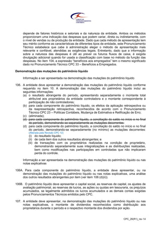 CPC_26(R1)_rev 14
depende de fatores históricos e setoriais e da natureza da entidade. Ambos os métodos
proporcionam uma indicação das despesas que podem variar, direta ou indiretamente, com
o nível de vendas ou de produção da entidade. Dado que cada método de apresentação tem
seu mérito conforme as características de diferentes tipos de entidade, este Pronunciamento
Técnico estabelece que cabe à administração eleger o método de apresentação mais
relevante e confiável, atendidas as exigências legais. Entretanto, dado que a informação
sobre a natureza das despesas é útil ao prever os futuros fluxos de caixa, é exigida
divulgação adicional quando for usada a classificação com base no método da função das
despesas. No item 104, a expressão “benefícios aos empregados” tem o mesmo significado
dado no Pronunciamento Técnico CPC 33 – Benefícios a Empregados.
Demonstração das mutações do patrimônio líquido
Informação a ser apresentada na demonstração das mutações do patrimônio líquido
106. A entidade deve apresentar a demonstração das mutações do patrimônio líquido conforme
requerido no item 10. A demonstração das mutações do patrimônio líquido inclui as
seguintes informações:
(a) o resultado abrangente do período, apresentando separadamente o montante total
atribuível aos proprietários da entidade controladora e o montante correspondente à
participação de não controladores;
(b) para cada componente do patrimônio líquido, os efeitos da aplicação retrospectiva ou
da reapresentação retrospectiva, reconhecidos de acordo com o Pronunciamento
Técnico CPC 23 – Políticas Contábeis, Mudança de Estimativa e Retificação de Erro;
(c) (eliminada);
(d) para cada componente do patrimônio líquido, a conciliação do saldo no início e no final
do período, demonstrando-se separadamente as mutações decorrentes:
(d) para cada componente do patrimônio líquido, a conciliação do saldo no início e no final
do período, demonstrando-se separadamente (no mínimo) as mutações decorrentes:
(Alterada pela Revisão CPC 12)
(i) do resultado líquido;
(ii) de cada item dos outros resultados abrangentes; e
(iii) de transações com os proprietários realizadas na condição de proprietário,
demonstrando separadamente suas integralizações e as distribuições realizadas,
bem como modificações nas participações em controladas que não implicaram
perda do controle.
Informação a ser apresentada na demonstração das mutações do patrimônio líquido ou nas
notas explicativas
106A. Para cada componente do patrimônio líquido, a entidade deve apresentar, ou na
demonstração das mutações do patrimônio líquido ou nas notas explicativas, uma análise
dos outros resultados abrangentes por item (ver item 106 (d)(ii)).
106B. O patrimônio líquido deve apresentar o capital social, as reservas de capital, os ajustes de
avaliação patrimonial, as reservas de lucros, as ações ou quotas em tesouraria, os prejuízos
acumulados, se legalmente admitidos os lucros acumulados e as demais contas exigidas
pelos Pronunciamentos Técnicos emitidos pelo CPC.
107. A entidade deve apresentar, na demonstração das mutações do patrimônio líquido ou nas
notas explicativas, o montante de dividendos reconhecidos como distribuição aos
proprietários durante o período e o respectivo montante dos dividendos por ação.
 