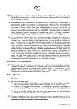 CPC_26(R1)_rev 14
108. Os componentes do patrimônio líquido referidos no item 106 incluem, por exemplo, cada
classe de capital integralizado, o saldo acumulado de cada classe do resultado abrangente e
a reserva de lucros retidos.
109. As alterações no patrimônio líquido da entidade entre duas datas de balanço devem refletir o
aumento ou a redução nos seus ativos líquidos durante o período. Com a exceção das
alterações resultantes de transações com os proprietários agindo na sua capacidade de
detentores de capital próprio (tais como integralizações de capital, reaquisições de
instrumentos de capital próprio da entidade e distribuição de dividendos) e dos custos de
transação diretamente relacionados com tais transações, a alteração global no patrimônio
líquido durante um período representa o montante total líquido de receitas e despesas,
incluindo ganhos e perdas, gerado pelas atividades da entidade durante esse período.
110. O Pronunciamento Técnico CPC 23 – Políticas Contábeis, Mudança de Estimativa e
Retificação de Erro requer ajustes retrospectivos ao se efetuarem alterações nas políticas
contábeis, até o ponto que seja praticável, exceto quando as disposições de transição de
outro Pronunciamento Técnico, Orientação ou Interpretação do CPC requererem de outra
forma. O Pronunciamento Técnico CPC 23 também requer que reapresentações para
corrigir erros sejam feitas retrospectivamente, até o ponto em que seja praticável. Os ajustes
retrospectivos e as reapresentações retrospectivas para corrigir erros não são alterações do
patrimônio líquido, mas são ajustes aos saldos de abertura da reserva de lucros retidos (ou
prejuízos acumulados) exceto quando um Pronunciamento Técnico, Interpretação ou
Orientação do CPC exigir ajustes retrospectivos de outro componente do patrimônio líquido.
O item 106(b) requer a divulgação na demonstração das mutações do patrimônio líquido do
ajuste total para cada componente do patrimônio líquido resultante de alterações nas
políticas contábeis e, separadamente, de correções de erros. Esses ajustes devem ser
divulgados para cada período anterior e no início do período corrente.
Demonstração dos fluxos de caixa
111. A informação sobre fluxos de caixa proporciona aos usuários das demonstrações contábeis
uma base para avaliar a capacidade de a entidade gerar caixa e equivalentes de caixa e as
necessidades da entidade para utilizar esses fluxos de caixa. O Pronunciamento Técnico
CPC 03 – Demonstração dos Fluxos de Caixa define os requisitos para a apresentação da
demonstração dos fluxos de caixa e respectivas divulgações.
Notas explicativas
Estrutura
112. As notas explicativas devem:
(a) apresentar informação acerca da base para a elaboração das demonstrações contábeis
e das políticas contábeis específicas utilizadas, de acordo com os itens 117 a 124;
(b) divulgar a informação requerida pelos Pronunciamentos Técnicos, Orientações e
Interpretações do CPC que não tenha sido apresentada nas demonstrações contábeis;
e
(c) prover informação adicional que não tenha sido apresentada nas demonstrações
contábeis, mas que seja relevante para sua compreensão.
113. As notas explicativas devem ser apresentadas, tanto quanto seja praticável, de forma
sistemática. Cada item das demonstrações contábeis deve ter referência cruzada com a
respectiva informação apresentada nas notas explicativas.
 