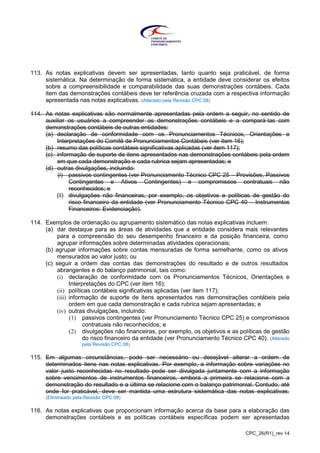 CPC_26(R1)_rev 14
113. As notas explicativas devem ser apresentadas, tanto quanto seja praticável, de forma
sistemática. Na determinação de forma sistemática, a entidade deve considerar os efeitos
sobre a compreensibilidade e comparabilidade das suas demonstrações contábeis. Cada
item das demonstrações contábeis deve ter referência cruzada com a respectiva informação
apresentada nas notas explicativas. (Alterado pela Revisão CPC 08)
114. As notas explicativas são normalmente apresentadas pela ordem a seguir, no sentido de
auxiliar os usuários a compreender as demonstrações contábeis e a compará-las com
demonstrações contábeis de outras entidades:
(a) declaração de conformidade com os Pronunciamentos Técnicos, Orientações e
Interpretações do Comitê de Pronunciamentos Contábeis (ver item 16);
(b) resumo das políticas contábeis significativas aplicadas (ver item 117);
(c) informação de suporte de itens apresentados nas demonstrações contábeis pela ordem
em que cada demonstração e cada rubrica sejam apresentadas; e
(d) outras divulgações, incluindo:
(i) passivos contingentes (ver Pronunciamento Técnico CPC 25 – Provisões, Passivos
Contingentes e Ativos Contingentes) e compromissos contratuais não
reconhecidos; e
(ii) divulgações não financeiras, por exemplo, os objetivos e políticas de gestão do
risco financeiro da entidade (ver Pronunciamento Técnico CPC 40 – Instrumentos
Financeiros: Evidenciação).
114. Exemplos de ordenação ou agrupamento sistemático das notas explicativas incluem:
(a) dar destaque para as áreas de atividades que a entidade considera mais relevantes
para a compreensão do seu desempenho financeiro e da posição financeira, como
agrupar informações sobre determinadas atividades operacionais;
(b) agrupar informações sobre contas mensuradas de forma semelhante, como os ativos
mensurados ao valor justo; ou
(c) seguir a ordem das contas das demonstrações do resultado e de outros resultados
abrangentes e do balanço patrimonial, tais como:
(i) declaração de conformidade com os Pronunciamentos Técnicos, Orientações e
Interpretações do CPC (ver item 16);
(ii) políticas contábeis significativas aplicadas (ver item 117);
(iii) informação de suporte de itens apresentados nas demonstrações contábeis pela
ordem em que cada demonstração e cada rubrica sejam apresentadas; e
(iv) outras divulgações, incluindo:
(1) passivos contingentes (ver Pronunciamento Técnico CPC 25) e compromissos
contratuais não reconhecidos; e
(2) divulgações não financeiras, por exemplo, os objetivos e as políticas de gestão
do risco financeiro da entidade (ver Pronunciamento Técnico CPC 40). (Alterado
pela Revisão CPC 08)
115. Em algumas circunstâncias, pode ser necessário ou desejável alterar a ordem de
determinados itens nas notas explicativas. Por exemplo, a informação sobre variações no
valor justo reconhecidas no resultado pode ser divulgada juntamente com a informação
sobre vencimentos de instrumentos financeiros, embora a primeira se relacione com a
demonstração do resultado e a última se relacione com o balanço patrimonial. Contudo, até
onde for praticável, deve ser mantida uma estrutura sistemática das notas explicativas.
(Eliminaado pela Revisão CPC 08)
116. As notas explicativas que proporcionam informação acerca da base para a elaboração das
demonstrações contábeis e as políticas contábeis específicas podem ser apresentadas
 