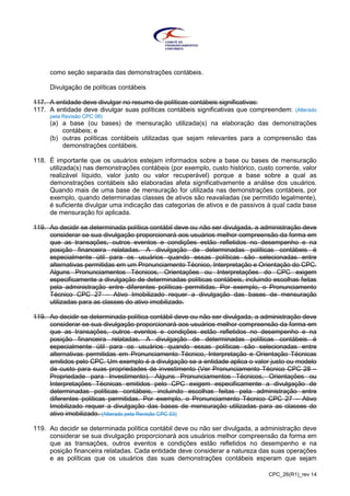 CPC_26(R1)_rev 14
como seção separada das demonstrações contábeis.
Divulgação de políticas contábeis
117. A entidade deve divulgar no resumo de políticas contábeis significativas:
117. A entidade deve divulgar suas políticas contábeis significativas que compreendem: (Alterado
pela Revisão CPC 08)
(a) a base (ou bases) de mensuração utilizada(s) na elaboração das demonstrações
contábeis; e
(b) outras políticas contábeis utilizadas que sejam relevantes para a compreensão das
demonstrações contábeis.
118. É importante que os usuários estejam informados sobre a base ou bases de mensuração
utilizada(s) nas demonstrações contábeis (por exemplo, custo histórico, custo corrente, valor
realizável líquido, valor justo ou valor recuperável) porque a base sobre a qual as
demonstrações contábeis são elaboradas afeta significativamente a análise dos usuários.
Quando mais de uma base de mensuração for utilizada nas demonstrações contábeis, por
exemplo, quando determinadas classes de ativos são reavaliadas (se permitido legalmente),
é suficiente divulgar uma indicação das categorias de ativos e de passivos à qual cada base
de mensuração foi aplicada.
119. Ao decidir se determinada política contábil deve ou não ser divulgada, a administração deve
considerar se sua divulgação proporcionará aos usuários melhor compreensão da forma em
que as transações, outros eventos e condições estão refletidos no desempenho e na
posição financeira relatadas. A divulgação de determinadas políticas contábeis é
especialmente útil para os usuários quando essas políticas são selecionadas entre
alternativas permitidas em um Pronunciamento Técnico, Interpretação e Orientação do CPC.
Alguns Pronunciamentos Técnicos, Orientações ou Interpretações do CPC exigem
especificamente a divulgação de determinadas políticas contábeis, incluindo escolhas feitas
pela administração entre diferentes políticas permitidas. Por exemplo, o Pronunciamento
Técnico CPC 27 – Ativo Imobilizado requer a divulgação das bases de mensuração
utilizadas para as classes do ativo imobilizado.
119. Ao decidir se determinada política contábil deve ou não ser divulgada, a administração deve
considerar se sua divulgação proporcionará aos usuários melhor compreensão da forma em
que as transações, outros eventos e condições estão refletidos no desempenho e na
posição financeira relatadas. A divulgação de determinadas políticas contábeis é
especialmente útil para os usuários quando essas políticas são selecionadas entre
alternativas permitidas em Pronunciamento Técnico, Interpretação e Orientação Técnicas
emitidos pelo CPC. Um exemplo é a divulgação se a entidade aplica o valor justo ou modelo
de custo para suas propriedades de investimento (Ver Pronunciamento Técnico CPC 28 –
Propriedade para Investimento). Alguns Pronunciamentos Técnicos, Orientações ou
Interpretações Técnicas emitidos pelo CPC exigem especificamente a divulgação de
determinadas políticas contábeis, incluindo escolhas feitas pela administração entre
diferentes políticas permitidas. Por exemplo, o Pronunciamento Técnico CPC 27 – Ativo
Imobilizado requer a divulgação das bases de mensuração utilizadas para as classes do
ativo imobilizado. (Alterado pela Revisão CPC 03)
119. Ao decidir se determinada política contábil deve ou não ser divulgada, a administração deve
considerar se sua divulgação proporcionará aos usuários melhor compreensão da forma em
que as transações, outros eventos e condições estão refletidos no desempenho e na
posição financeira relatadas. Cada entidade deve considerar a natureza das suas operações
e as políticas que os usuários das suas demonstrações contábeis esperam que sejam
 