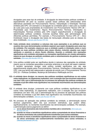 CPC_26(R1)_rev 14
divulgadas para esse tipo de entidade. A divulgação de determinadas políticas contábeis é
especialmente útil para os usuários quando essas políticas são selecionadas entre
alternativas permitidas em Pronunciamento Técnico, Interpretação e Orientação Técnicas
emitidos pelo CPC. Um exemplo é a divulgação se a entidade aplica o valor justo ou modelo
de custo para suas propriedades de investimento (ver Pronunciamento Técnico CPC 28 –
Propriedade para Investimento). Alguns Pronunciamentos Técnicos, Orientações ou
Interpretações Técnicas emitidos pelo CPC exigem especificamente a divulgação de
determinadas políticas contábeis, incluindo escolhas feitas pela administração entre
diferentes políticas permitidas. Por exemplo, o Pronunciamento Técnico CPC 27 – Ativo
Imobilizado requer a divulgação das bases de mensuração utilizadas para as classes do
ativo imobilizado. (Alterado pela Revisão CPC 08)
120. Cada entidade deve considerar a natureza das suas operações e as políticas que os
usuários das suas demonstrações contábeis esperam que sejam divulgadas para esse tipo
de entidade. Por exemplo, espera-se que a entidade sujeita à tributação sobre o lucro
divulgue as suas políticas contábeis para esses tributos, incluindo aquelas que sejam
aplicáveis a passivos e ativos fiscais diferidos. Quando a entidade tem operações
significativas com entidade estrangeira ou transações significativas em moeda estrangeira,
espera-se que divulgue as políticas contábeis para o reconhecimento de ganhos e perdas
cambiais. (Eliminado pela Revisão CPC 08)
121. Uma política contábil pode ser significativa devido à natureza das operações da entidade,
mesmo que os montantes associados a períodos anteriores e ao atual não sejam materiais.
É também apropriado divulgar cada política contábil significativa que não seja
especificamente exigida pelos Pronunciamentos Técnicos, Orientações e Interpretações do
CPC, mas que tenha sido selecionada e aplicada de acordo com o Pronunciamento Técnico
CPC 23 – Políticas Contábeis, Mudança de Estimativa e Retificação de Erro.
122. A entidade deve divulgar, no resumo das políticas contábeis significativas ou em outras
notas explicativas, os julgamentos realizados, com a exceção dos que envolvem estimativas
(ver item 125), que a administração fez no processo de aplicação das políticas contábeis da
entidade e que têm efeito mais significativo nos montantes reconhecidos nas demonstrações
contábeis.
122. A entidade deve divulgar, juntamente com suas políticas contábeis significativas ou em
outras notas explicativas, os julgamentos realizados, com a exceção dos que envolvem
estimativas (ver item 125), que a administração fez no processo de aplicação das políticas
contábeis da entidade e que têm efeito mais significativo nos montantes reconhecidos nas
demonstrações contábeis. (Alterado pela Revisão CPC 08)
123. No processo de aplicação das políticas contábeis da entidade, a administração exerce
diversos julgamentos, além dos que envolvem estimativas, que podem afetar,
significativamente, os montantes reconhecidos nas demonstrações contábeis. Por exemplo,
a administração exerce julgamento ao definir:
(a) se os ativos financeiros são instrumentos mantidos até o vencimento; (Eliminada pela
Revisão CPC 12)
(b) quando os riscos e benefícios significativos sobre a propriedade de ativos financeiros e
de ativos arrendados são substancialmente transferidos para outras entidades;
(b) quando os riscos e benefícios significativos sobre a propriedade de ativos financeiros e
de ativos arrendados são substancialmente transferidos para outras entidades; e
(Alterada pela Revisão CPC 03)
 