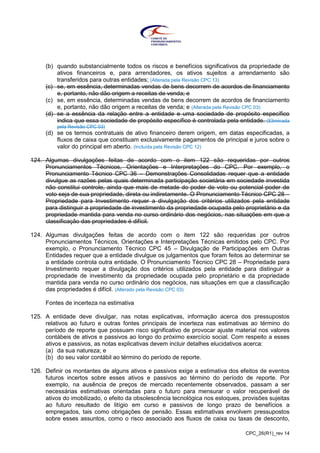 CPC_26(R1)_rev 14
(b) quando substancialmente todos os riscos e benefícios significativos da propriedade de
ativos financeiros e, para arrendadores, os ativos sujeitos a arrendamento são
transferidos para outras entidades; (Alterada pela Revisão CPC 13)
(c) se, em essência, determinadas vendas de bens decorrem de acordos de financiamento
e, portanto, não dão origem a receitas de venda; e
(c) se, em essência, determinadas vendas de bens decorrem de acordos de financiamento
e, portanto, não dão origem a receitas de venda; e (Alterada pela Revisão CPC 03)
(d) se a essência da relação entre a entidade e uma sociedade de propósito específico
indica que essa sociedade de propósito específico é controlada pela entidade. (Eliminada
pela Revisão CPC 03)
(d) se os termos contratuais de ativo financeiro derem origem, em datas especificadas, a
fluxos de caixa que constituam exclusivamente pagamentos de principal e juros sobre o
valor do principal em aberto. (Incluída pela Revisão CPC 12)
124. Algumas divulgações feitas de acordo com o item 122 são requeridas por outros
Pronunciamentos Técnicos, Orientações e Interpretações do CPC. Por exemplo, o
Pronunciamento Técnico CPC 36 – Demonstrações Consolidadas requer que a entidade
divulgue as razões pelas quais determinada participação societária em sociedade investida
não constitui controle, ainda que mais de metade do poder de voto ou potencial poder de
voto seja de sua propriedade, direta ou indiretamente. O Pronunciamento Técnico CPC 28 –
Propriedade para Investimento requer a divulgação dos critérios utilizados pela entidade
para distinguir a propriedade de investimento da propriedade ocupada pelo proprietário e da
propriedade mantida para venda no curso ordinário dos negócios, nas situações em que a
classificação das propriedades é difícil.
124. Algumas divulgações feitas de acordo com o item 122 são requeridas por outros
Pronunciamentos Técnicos, Orientações e Interpretações Técnicas emitidos pelo CPC. Por
exemplo, o Pronunciamento Técnico CPC 45 – Divulgação de Participações em Outras
Entidades requer que a entidade divulgue os julgamentos que foram feitos ao determinar se
a entidade controla outra entidade. O Pronunciamento Técnico CPC 28 – Propriedade para
Investimento requer a divulgação dos critérios utilizados pela entidade para distinguir a
propriedade de investimento da propriedade ocupada pelo proprietário e da propriedade
mantida para venda no curso ordinário dos negócios, nas situações em que a classificação
das propriedades é difícil. (Alterado pela Revisão CPC 03)
Fontes de incerteza na estimativa
125. A entidade deve divulgar, nas notas explicativas, informação acerca dos pressupostos
relativos ao futuro e outras fontes principais de incerteza nas estimativas ao término do
período de reporte que possuam risco significativo de provocar ajuste material nos valores
contábeis de ativos e passivos ao longo do próximo exercício social. Com respeito a esses
ativos e passivos, as notas explicativas devem incluir detalhes elucidativos acerca:
(a) da sua natureza; e
(b) do seu valor contábil ao término do período de reporte.
126. Definir os montantes de alguns ativos e passivos exige a estimativa dos efeitos de eventos
futuros incertos sobre esses ativos e passivos ao término do período de reporte. Por
exemplo, na ausência de preços de mercado recentemente observados, passam a ser
necessárias estimativas orientadas para o futuro para mensurar o valor recuperável de
ativos do imobilizado, o efeito da obsolescência tecnológica nos estoques, provisões sujeitas
ao futuro resultado de litígio em curso e passivos de longo prazo de benefícios a
empregados, tais como obrigações de pensão. Essas estimativas envolvem pressupostos
sobre esses assuntos, como o risco associado aos fluxos de caixa ou taxas de desconto,
 