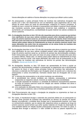 CPC_26(R1)_rev 14
futuras alterações em salários e futuras alterações nos preços que afetam outros custos.
127. Os pressupostos e outras principais fontes da incerteza das estimativas divulgados de
acordo com o item 125 relacionam-se com as estimativas cujos julgamentos são os mais
difíceis de serem feitos por parte da administração, subjetivos ou mesmo complexos. À
medida em que o número de variáveis e pressupostos que afetam a possível futura solução
das incertezas aumenta, esses julgamentos tornam-se mais subjetivos e complexos,
aumentando, por consequência, a probabilidade de ajuste material nos valores contábeis de
ativos e passivos.
128. As divulgações descritas no item 125 não são requeridas para ativos e passivos que tenham
risco significativo de que seus valores contábeis possam sofrer alteração significativa ao
longo do próximo exercício social se, ao término do período de reporte, forem mensurados
pelo valor justo com base em preços de mercado recentemente observados. Nesse caso, os
valores justos podem alterar-se materialmente ao longo do próximo exercício social, mas
essas alterações não serão fruto de pressupostos ou de outras fontes da incerteza das
estimativas ao término do período de reporte.
128. As divulgações descritas no item 125 não são requeridas para ativos e passivos que tenham
risco significativo de que seus valores contábeis possam sofrer alteração significativa ao
longo do próximo exercício social se, ao término do período das demonstrações contábeis,
forem mensurados pelo valor justo com base em preço cotado em mercado ativo para ativo
ou passivo idêntico. Nesse caso, os valores justos podem alterar-se materialmente ao longo
do próximo exercício social, mas essas alterações não serão fruto de pressupostos ou de
outras fontes da incerteza das estimativas ao término do período das demonstrações
contábeis. (Alterado pela Revisão CPC 03)
129. As divulgações descritas no item 125 devem ser apresentadas de forma a ajudar os
usuários das demonstrações contábeis a compreender os julgamentos que a administração
fez acerca do futuro e sobre outras principais fontes de incerteza das estimativas. A
natureza e a extensão da informação a ser divulgada variam de acordo com a natureza dos
pressupostos e outras circunstâncias. Exemplos desses tipos de divulgação são os que
seguem:
(a) a natureza dos pressupostos ou de outras incertezas nas estimativas;
(b) a sensibilidade dos valores contábeis aos métodos, pressupostos e estimativas
subjacentes ao respectivo cálculo, incluindo as razões para essa sensibilidade;
(c) a solução esperada de incerteza e a variedade de desfechos razoavelmente possíveis
ao longo do próximo exercício social em relação aos valores contábeis dos ativos e
passivos impactados; e
(d) uma explicação de alterações feitas nos pressupostos adotados no passado no tocante
a esses ativos e passivos, caso a incerteza permaneça sem solução.
130. Este Pronunciamento não requer a divulgação de projeções ou orçamentos ao fazer as
divulgações descritas no item 125.
131. Por vezes, é impraticável divulgar a extensão dos possíveis efeitos de um pressuposto ou
de outra fonte principal de incerteza das estimativas ao término do período de reporte.
Nessas circunstâncias, a entidade deve divulgar que é razoavelmente possível, com base
no conhecimento existente, que os valores dos respectivos ativos ou passivos ao longo do
próximo exercício social tenham que sofrer ajustes materiais em função da observação de
uma realidade distinta em relação àqueles pressupostos assumidos. Em todos os casos, a
entidade deve divulgar a natureza e o valor contábil do ativo ou passivo específico (ou
 