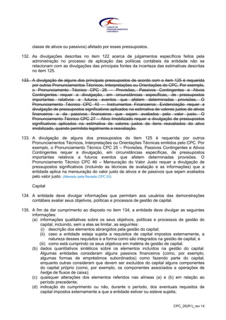 CPC_26(R1)_rev 14
classe de ativos ou passivos) afetado por esses pressupostos.
132. As divulgações descritas no item 122 acerca de julgamentos específicos feitos pela
administração no processo de aplicação das políticas contábeis da entidade não se
relacionam com as divulgações das principais fontes da incerteza das estimativas descritas
no item 125.
133. A divulgação de alguns dos principais pressupostos de acordo com o item 125 é requerida
por outros Pronunciamentos Técnicos, Interpretações ou Orientações do CPC. Por exemplo,
o Pronunciamento Técnico CPC 25 – Provisões, Passivos Contingentes e Ativos
Contingentes requer a divulgação, em circunstâncias específicas, de pressupostos
importantes relativos a futuros eventos que afetem determinadas provisões. O
Pronunciamento Técnico CPC 40 – Instrumentos Financeiros: Evidenciação requer a
divulgação de pressupostos significativos aplicados na estimativa de valores justos de ativos
financeiros e de passivos financeiros que sejam avaliados pelo valor justo. O
Pronunciamento Técnico CPC 27 – Ativo Imobilizado requer a divulgação de pressupostos
significativos aplicados na estimativa de valores justos de itens reavaliados do ativo
imobilizado, quando permitida legalmente a reavaliação.
133. A divulgação de alguns dos pressupostos do item 125 é requerida por outros
Pronunciamentos Técnicos, Interpretações ou Orientações Técnicas emitidos pelo CPC. Por
exemplo, o Pronunciamento Técnico CPC 25 – Provisões, Passivos Contingentes e Ativos
Contingentes requer a divulgação, em circunstâncias específicas, de pressupostos
importantes relativos a futuros eventos que afetem determinadas provisões. O
Pronunciamento Técnico CPC 46 – Mensuração do Valor Justo requer a divulgação de
pressupostos significativos (incluindo as técnicas de avaliação e as informações) que a
entidade aplica na mensuração do valor justo de ativos e de passivos que sejam avaliados
pelo valor justo. (Alterado pela Revisão CPC 03)
Capital
134. A entidade deve divulgar informações que permitam aos usuários das demonstrações
contábeis avaliar seus objetivos, políticas e processos de gestão de capital.
135. A fim de dar cumprimento ao disposto no item 134, a entidade deve divulgar as seguintes
informações:
(a) informações qualitativas sobre os seus objetivos, políticas e processos de gestão do
capital, incluindo, sem a elas se limitar, as seguintes:
(i) descrição dos elementos abrangidos pela gestão do capital;
(ii) caso a entidade esteja sujeita a requisitos de capital impostos externamente, a
natureza desses requisitos e a forma como são integrados na gestão de capital; e
(iii) como está cumprindo os seus objetivos em matéria de gestão de capital.
(b) dados quantitativos sintéticos sobre os elementos incluídos na gestão do capital.
Algumas entidades consideram alguns passivos financeiros (como, por exemplo,
algumas formas de empréstimos subordinados) como fazendo parte do capital,
enquanto outras consideram que devem ser excluídos do capital alguns componentes
do capital próprio (como, por exemplo, os componentes associados a operações de
hedge de fluxos de caixa);
(c) quaisquer alterações dos elementos referidos nas alíneas (a) e (b) em relação ao
período precedente;
(d) indicação do cumprimento ou não, durante o período, dos eventuais requisitos de
capital impostos externamente a que a entidade estiver ou esteve sujeita;
 
