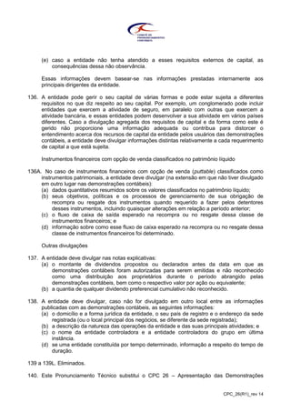 CPC_26(R1)_rev 14
(e) caso a entidade não tenha atendido a esses requisitos externos de capital, as
consequências dessa não observância.
Essas informações devem basear-se nas informações prestadas internamente aos
principais dirigentes da entidade.
136. A entidade pode gerir o seu capital de várias formas e pode estar sujeita a diferentes
requisitos no que diz respeito ao seu capital. Por exemplo, um conglomerado pode incluir
entidades que exercem a atividade de seguro, em paralelo com outras que exercem a
atividade bancária, e essas entidades podem desenvolver a sua atividade em vários países
diferentes. Caso a divulgação agregada dos requisitos de capital e da forma como este é
gerido não proporcione uma informação adequada ou contribua para distorcer o
entendimento acerca dos recursos de capital da entidade pelos usuários das demonstrações
contábeis, a entidade deve divulgar informações distintas relativamente a cada requerimento
de capital a que está sujeita.
Instrumentos financeiros com opção de venda classificados no patrimônio líquido
136A. No caso de instrumentos financeiros com opção de venda (puttable) classificados como
instrumentos patrimoniais, a entidade deve divulgar (na extensão em que não tiver divulgado
em outro lugar nas demonstrações contábeis):
(a) dados quantitativos resumidos sobre os valores classificados no patrimônio líquido;
(b) seus objetivos, políticas e os processos de gerenciamento de sua obrigação de
recompra ou resgate dos instrumentos quando requerido a fazer pelos detentores
desses instrumentos, incluindo quaisquer alterações em relação a período anterior;
(c) o fluxo de caixa de saída esperado na recompra ou no resgate dessa classe de
instrumentos financeiros; e
(d) informação sobre como esse fluxo de caixa esperado na recompra ou no resgate dessa
classe de instrumentos financeiros foi determinado.
Outras divulgações
137. A entidade deve divulgar nas notas explicativas:
(a) o montante de dividendos propostos ou declarados antes da data em que as
demonstrações contábeis foram autorizadas para serem emitidas e não reconhecido
como uma distribuição aos proprietários durante o período abrangido pelas
demonstrações contábeis, bem como o respectivo valor por ação ou equivalente;
(b) a quantia de qualquer dividendo preferencial cumulativo não reconhecido.
138. A entidade deve divulgar, caso não for divulgado em outro local entre as informações
publicadas com as demonstrações contábeis, as seguintes informações:
(a) o domicílio e a forma jurídica da entidade, o seu país de registro e o endereço da sede
registrada (ou o local principal dos negócios, se diferente da sede registrada);
(b) a descrição da natureza das operações da entidade e das suas principais atividades; e
(c) o nome da entidade controladora e a entidade controladora do grupo em última
instância.
(d) se uma entidade constituída por tempo determinado, informação a respeito do tempo de
duração.
139 a 139L. Eliminados.
140. Este Pronunciamento Técnico substitui o CPC 26 – Apresentação das Demonstrações
 