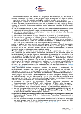 CPC_26(R1)_rev 14
A materialidade depende da natureza ou magnitude da informação, ou de ambas. A
entidade avalia se a informação, individualmente ou em combinação com outra informação,
é material no contexto das suas demonstrações contábeis tomadas como um todo.
A informação é obscura se for comunicada de forma que teria efeito semelhante, para os
usuários primários das demonstrações contábeis, à omissão ou ao erro dessa informação.
Seguem-se exemplos de circunstâncias que podem resultar na ocultação de informações
relevantes:
(a) as informações relativas ao item, transação ou outro evento relevante são divulgadas
nas demonstrações contábeis, mas a linguagem utilizada é vaga ou pouco clara;
(b) as informações relativas ao item, transação ou outro evento relevante estão dispersas
nas demonstrações contábeis;
(c) itens distintos, transações ou outros eventos são agregados de forma inadequada;
(d) itens similares, transações ou outros eventos são desagregados inadequadamente; e
(e) a compreensibilidade das demonstrações contábeis é reduzida como resultado de
informações materiais ocultas por informações imateriais, na medida em que o usuário
principal não consegue determinar quais informações são relevantes.
Avaliar se poderia ser razoavelmente esperado que a informação influencie as decisões
tomadas pelos usuários primários das demonstrações contábeis para fins gerais de entidade
específica requer que a entidade considere as características desses usuários e, ao mesmo
tempo, considere as próprias circunstâncias da entidade.
Muitos investidores, mutuantes e outros credores existentes e potenciais não podem exigir
que a entidade que reporta forneça informações diretamente a eles e devem confiar nas
demonstrações contábeis para fins gerais para grande parte das informações financeiras de
que precisam. Consequentemente, eles são os usuários primários para os quais as
demonstrações contábeis para fins gerais são direcionadas. As demonstrações contábeis
são elaboradas para usuários que tenham conhecimento razoável das atividades
econômicas e de negócios e que revisem e analisem as informações com diligência. Às
vezes, até mesmo usuários bem informados e diligentes podem precisar buscar ajuda de
consultor para entender às informações sobre fenômenos econômicos complexos. (Definição
alterada pela Revisão CPC 14)
Notas explicativas contêm informação adicional em relação à apresentada nas
demonstrações contábeis. As notas explicativas oferecem descrições narrativas ou
segregações e aberturas de itens divulgados nessas demonstrações e informação acerca de
itens que não se enquadram nos critérios de reconhecimento nas demonstrações contábeis.
Outros resultados abrangentes compreendem itens de receita e despesa (incluindo ajustes
de reclassificação), que não são reconhecidos na demonstração do resultado como
requerido ou permitido pelos pronunciamentos, interpretações e orientações emitidos pelo
CPC. Os componentes dos outros resultados abrangentes incluem:
(a) variações na reserva de reavaliação, quando permitidas legalmente (ver
Pronunciamentos Técnicos CPC 27 – Ativo Imobilizado e CPC 04 – Ativo Intangível);
(b) ganhos e perdas atuariais em planos de pensão com benefício definido reconhecidos
conforme item 93A do Pronunciamento Técnico CPC 33 – Benefícios a Empregados;
(c) ganhos e perdas derivados de conversão de demonstrações contábeis de operações no
exterior (ver Pronunciamento Técnico CPC 02 – Efeitos das Mudanças nas Taxas de
Câmbio e Conversão de Demonstrações Contábeis);
(d) ganhos e perdas na remensuração de ativos financeiros disponíveis para venda (ver
Pronunciamento Técnico CPC 38 – Instrumentos Financeiros: Reconhecimento e
Mensuração);
(d) ganhos e perdas resultantes de investimentos em instrumentos patrimoniais designados
ao valor justo por meio de outros resultados abrangentes, de acordo com o item 5.7.5
do CPC 48 – Instrumentos Financeiros; (Alterada pela Revisão CPC 12)
 