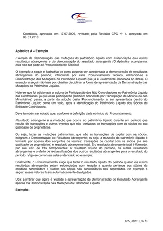 CPC_26(R1)_rev 14
Contábeis, aprovado em 17.07.2009, revisado pela Revisão CPC nº 1, aprovada em
08.01.2010.
Apêndice A – Exemplo
Exemplo de demonstração das mutações do patrimônio líquido com evidenciação dos outros
resultados abrangentes e da demonstração do resultado abrangente (O Apêndice acompanha,
mas não faz parte do Pronunciamento Técnico)
O exemplo a seguir é ilustrativo de como poderia ser apresentada a demonstração de resultados
abrangentes do período, introduzida por este Pronunciamento Técnico, utilizando-se a
Demonstração das Mutações do Patrimônio Líquido que já é usualmente elaborada no Brasil. O
exemplo a seguir não teve por objetivo disciplinar a forma de apresentação da Demonstração das
Mutações do Patrimônio Líquido.
Note-se que foi adicionada a coluna de Participação dos Não Controladores no Patrimônio Líquido
das Controladas, já que essa participação (também conhecida por Participação da Minoria ou dos
Minoritários) passa, a partir da adoção deste Pronunciamento, a ser apresentada dentro do
Patrimônio Líquido como um todo, após a identificação do Patrimônio Líquido dos Sócios da
Entidade Controladora.
Deve também ser notado que, conforme a definição dada no início do Pronunciamento:
Resultado abrangente é a mutação que ocorre no patrimônio líquido durante um período que
resulta de transações e outros eventos que não derivados de transações com os sócios na sua
qualidade de proprietários.
Ou seja, todas as mutações patrimoniais, que não as transações de capital com os sócios,
integram a Demonstração do Resultado Abrangente; ou seja, a mutação do patrimônio líquido é
formada por apenas dois conjuntos de valores: transações de capital com os sócios (na sua
qualidade de proprietários) e resultado abrangente total. E o resultado abrangente total é formado,
por sua vez, de três componentes: o resultado líquido do período, os outros resultados
abrangentes e o efeito de reclassificações dos outros resultados abrangentes para o resultado do
período. Veja-se como isso está evidenciado no exemplo.
Finalmente, o Pronunciamento exige que tanto o resultado líquido do período quanto os outros
resultados abrangentes sejam evidenciados com relação a quanto pertence aos sócios da
entidade controladora e quanto aos sócios não controladores nas controladas. No exemplo a
seguir, esses valores ficam automaticamente divulgados.
Obs: Lembrar que agora é vedada a apresentação da Demonstração do Resultado Abrangente
apenas na Demonstração das Mutações do Patrimônio Líquido.
Exemplo:
 