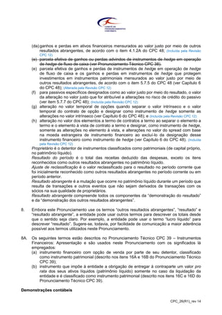 CPC_26(R1)_rev 14
(da) ganhos e perdas em ativos financeiros mensurados ao valor justo por meio de outros
resultados abrangentes, de acordo com o item 4.1.2A do CPC 48; (Incluída pela Revisão
CPC 12)
(e) parcela efetiva de ganhos ou perdas advindos de instrumentos de hedge em operação
de hedge de fluxo de caixa (ver Pronunciamento Técnico CPC 38).
(e) parcela efetiva de ganhos e perdas de instrumentos de hedge em operação de hedge
de fluxo de caixa e os ganhos e perdas em instrumentos de hedge que protegem
investimentos em instrumentos patrimoniais mensurados ao valor justo por meio de
outros resultados abrangentes, de acordo com o item 5.7.5 do CPC 48 (ver Capítulo 6
do CPC 48); (Alterada pela Revisão CPC 12)
(f) para passivos específicos designados como ao valor justo por meio do resultado, o valor
da alteração no valor justo que for atribuível a alterações no risco de crédito do passivo
(ver item 5.7.7 do CPC 48); (Incluída pela Revisão CPC 12)
(g) alteração no valor temporal de opções quando separar o valor intrínseco e o valor
temporal do contrato de opção e designar como instrumento de hedge somente as
alterações no valor intrínseco (ver Capítulo 6 do CPC 48); e (Incluída pela Revisão CPC 12)
(h) alteração no valor dos elementos a termo de contratos a termo ao separar o elemento a
termo e o elemento à vista de contrato a termo e designar, como instrumento de hedge,
somente as alterações no elemento à vista, e alterações no valor do spread com base
na moeda estrangeira de instrumento financeiro ao excluí-lo da designação desse
instrumento financeiro como instrumento de hedge (ver Capítulo 6 do CPC 48). (Incluída
pela Revisão CPC 12)
Proprietário é o detentor de instrumentos classificados como patrimoniais (de capital próprio,
no patrimônio líquido).
Resultado do período é o total das receitas deduzido das despesas, exceto os itens
reconhecidos como outros resultados abrangentes no patrimônio líquido.
Ajuste de reclassificação é o valor reclassificado para o resultado no período corrente que
foi inicialmente reconhecido como outros resultados abrangentes no período corrente ou em
período anterior.
Resultado abrangente é a mutação que ocorre no patrimônio líquido durante um período que
resulta de transações e outros eventos que não sejam derivados de transações com os
sócios na sua qualidade de proprietários.
Resultado abrangente compreende todos os componentes da “demonstração do resultado”
e da “demonstração dos outros resultados abrangentes”.
8. Embora este Pronunciamento use os termos “outros resultados abrangentes”, “resultado” e
“resultado abrangente”, a entidade pode usar outros termos para descrever os totais desde
que o sentido seja claro. Por exemplo, a entidade pode usar o termo “lucro líquido” para
descrever “resultado”. Sugere-se, todavia, por facilidade de comunicação a maior aderência
possível aos termos utilizados neste Pronunciamento.
8A. Os seguintes termos estão descritos no Pronunciamento Técnico CPC 39 – Instrumentos
Financeiros: Apresentação e são usados neste Pronunciamento com os significados lá
empregados:
(a) instrumento financeiro com opção de venda por parte de seu detentor, classificado
como instrumento patrimonial (descrito nos itens 16A e 16B do Pronunciamento Técnico
CPC 39);
(b) instrumento que impõe à entidade a obrigação de entregar à contraparte um valor pro
rata dos seus ativos líquidos (patrimônio líquido) somente no caso da liquidação da
entidade e é classificado como instrumento patrimonial (descrito nos itens 16C e 16D do
Pronunciamento Técnico CPC 39).
Demonstrações contábeis
 