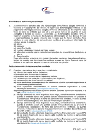 CPC_26(R1)_rev 14
Finalidade das demonstrações contábeis
9. As demonstrações contábeis são uma representação estruturada da posição patrimonial e
financeira e do desempenho da entidade. O objetivo das demonstrações contábeis é o de
proporcionar informação acerca da posição patrimonial e financeira, do desempenho e dos
fluxos de caixa da entidade que seja útil a um grande número de usuários em suas
avaliações e tomada de decisões econômicas. As demonstrações contábeis também
objetivam apresentar os resultados da atuação da administração, em face de seus deveres
e responsabilidades na gestão diligente dos recursos que lhe foram confiados. Para
satisfazer a esse objetivo, as demonstrações contábeis proporcionam informação da
entidade acerca do seguinte:
(a) ativos;
(b) passivos;
(c) patrimônio líquido;
(d) receitas e despesas, incluindo ganhos e perdas;
(e) alterações no capital próprio mediante integralizações dos proprietários e distribuições a
eles; e
(f) fluxos de caixa.
Essas informações, juntamente com outras informações constantes das notas explicativas,
ajudam os usuários das demonstrações contábeis a prever os futuros fluxos de caixa da
entidade e, em particular, a época e o grau de certeza de sua geração.
Conjunto completo de demonstrações contábeis
10. O conjunto completo de demonstrações contábeis inclui:
(a) balanço patrimonial ao final do período;
(b1) demonstração do resultado do período;
(b2) demonstração do resultado abrangente do período;
(c) demonstração das mutações do patrimônio líquido do período;
(d) demonstração dos fluxos de caixa do período;
(e) notas explicativas, compreendendo um resumo das políticas contábeis significativas e
outras informações elucidativas;
(e) notas explicativas, compreendendo as políticas contábeis significativas e outras
informações elucidativas; (Alterada pela Revisão CPC 08)
(ea) informações comparativas com o período anterior, conforme especificado nos itens 38 e
38A; (Incluída pela Revisão CPC 03)
(f) balanço patrimonial do início do período mais antigo, comparativamente apresentado,
quando a entidade aplica uma política contábil retrospectivamente ou procede à
reapresentação retrospectiva de itens das demonstrações contábeis, ou ainda quando
procede à reclassificação de itens de suas demonstrações contábeis; e
(f) balanço patrimonial do início do período mais antigo, comparativamente apresentado,
quando a entidade aplicar uma política contábil retrospectivamente ou proceder à
reapresentação retrospectiva de itens das demonstrações contábeis, ou quando
proceder à reclassificação de itens de suas demonstrações contábeis de acordo com os
itens 40A a 40D; e (Alterada pela Revisão CPC 03)
(g) demonstração do valor adicionado do período, conforme Pronunciamento Técnico CPC
09, se exigido legalmente ou por algum órgão regulador ou mesmo se apresentada
voluntariamente.
(f1) demonstração do valor adicionado do período, conforme Pronunciamento Técnico CPC
09, se exigido legalmente ou por algum órgão regulador ou mesmo se apresentada
voluntariamente. (Alterada pela Revisão CPC 03)
 