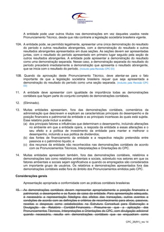 CPC_26(R1)_rev 14
A entidade pode usar outros títulos nas demonstrações em vez daqueles usados neste
Pronunciamento Técnico, desde que não contrarie a legislação societária brasileira vigente.
10A. A entidade pode, se permitido legalmente, apresentar uma única demonstração do resultado
do período e outros resultados abrangentes, com a demonstração do resultado e outros
resultados abrangentes apresentados em duas seções. As seções devem ser apresentadas
juntas, com o resultado do período apresentado em primeiro lugar seguido pela seção de
outros resultados abrangentes. A entidade pode apresentar a demonstração do resultado
como uma demonstração separada. Nesse caso, a demonstração separada do resultado do
período precederá imediatamente a demonstração que apresenta o resultado abrangente,
que se inicia com o resultado do período. (Incluído pela Revisão CPC 03)
10B. Quando da aprovação deste Pronunciamento Técnico, deve atentar-se para o fato
importante de que a legislação societária brasileira requer que seja apresentada a
demonstração do resultado do período como uma seção separada. (Incluído pela Revisão CPC
03)
11. A entidade deve apresentar com igualdade de importância todas as demonstrações
contábeis que façam parte do conjunto completo de demonstrações contábeis.
12. (Eliminado).
13. Muitas entidades apresentam, fora das demonstrações contábeis, comentários da
administração que descrevem e explicam as características principais do desempenho e da
posição financeira e patrimonial da entidade e as principais incertezas às quais está sujeita.
Esse relatório pode incluir a análise:
(a) dos principais fatores e influências que determinam o desempenho, incluindo alterações
no ambiente em que a entidade opera, a resposta da entidade a essas alterações e o
seu efeito e a política de investimento da entidade para manter e melhorar o
desempenho, incluindo a sua política de dividendos;
(b) das fontes de financiamento da entidade e a respectiva relação pretendida entre
passivos e o patrimônio líquido; e
(c) dos recursos da entidade não reconhecidos nas demonstrações contábeis de acordo
com os Pronunciamentos Técnicos, Interpretações e Orientações do CPC.
14. Muitas entidades apresentam também, fora das demonstrações contábeis, relatórios e
demonstrações tais como relatórios ambientais e sociais, sobretudo nos setores em que os
fatores ambientais e sociais sejam significativos e quando os empregados são considerados
um importante grupo de usuários. Os relatórios e demonstrações apresentados fora das
demonstrações contábeis estão fora do âmbito dos Pronunciamentos emitidos pelo CPC.
Considerações gerais
Apresentação apropriada e conformidade com as práticas contábeis brasileiras
15. As demonstrações contábeis devem representar apropriadamente a posição financeira e
patrimonial, o desempenho e os fluxos de caixa da entidade. Para apresentação adequada,
é necessária a representação fidedigna dos efeitos das transações, outros eventos e
condições de acordo com as definições e critérios de reconhecimento para ativos, passivos,
receitas e despesas como estabelecidos na Estrutura Conceitual para Elaboração e
Divulgação de Relatório Contábil-Financeiro. Presume-se que a aplicação dos
Pronunciamentos Técnicos, Interpretações e Orientações do CPC, com divulgação adicional
quando necessária, resulta em demonstrações contábeis que se enquadram como
 