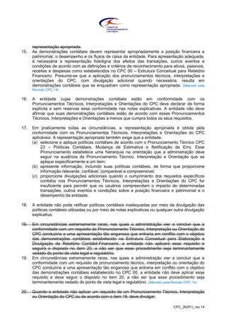 CPC_26(R1)_rev 14
representação apropriada.
15. As demonstrações contábeis devem representar apropriadamente a posição financeira e
patrimonial, o desempenho e os fluxos de caixa da entidade. Para apresentação adequada,
é necessária a representação fidedigna dos efeitos das transações, outros eventos e
condições de acordo com as definições e critérios de reconhecimento para ativos, passivos,
receitas e despesas como estabelecidos no CPC 00 – Estrutura Conceitual para Relatório
Financeiro. Presume-se que a aplicação dos pronunciamentos técnicos, interpretações e
orientações do CPC, com divulgação adicional quando necessária, resulta em
demonstrações contábeis que se enquadram como representação apropriada. (Alterado pela
Revisão CPC 14)
16. A entidade cujas demonstrações contábeis estão em conformidade com os
Pronunciamentos Técnicos, Interpretações e Orientações do CPC deve declarar de forma
explícita e sem reservas essa conformidade nas notas explicativas. A entidade não deve
afirmar que suas demonstrações contábeis estão de acordo com esses Pronunciamentos
Técnicos, Interpretações e Orientações a menos que cumpra todos os seus requisitos.
17. Em praticamente todas as circunstâncias, a representação apropriada é obtida pela
conformidade com os Pronunciamentos Técnicos, Interpretações e Orientações do CPC
aplicáveis. A representação apropriada também exige que a entidade:
(a) selecione e aplique políticas contábeis de acordo com o Pronunciamento Técnico CPC
23 – Políticas Contábeis, Mudança de Estimativa e Retificação de Erro. Esse
Pronunciamento estabelece uma hierarquia na orientação que a administração deve
seguir na ausência de Pronunciamento Técnico, Interpretação e Orientação que se
aplique especificamente a um item;
(b) apresente informação, incluindo suas políticas contábeis, de forma que proporcione
informação relevante, confiável, comparável e compreensível;
(c) proporcione divulgações adicionais quando o cumprimento dos requisitos específicos
contidos nos Pronunciamentos Técnicos, Interpretações e Orientações do CPC for
insuficiente para permitir que os usuários compreendam o impacto de determinadas
transações, outros eventos e condições sobre a posição financeira e patrimonial e o
desempenho da entidade.
18. A entidade não pode retificar políticas contábeis inadequadas por meio da divulgação das
políticas contábeis utilizadas ou por meio de notas explicativas ou qualquer outra divulgação
explicativa.
19. Em circunstâncias extremamente raras, nas quais a administração vier a concluir que a
conformidade com um requisito de Pronunciamento Técnico, Interpretação ou Orientação do
CPC conduziria a uma apresentação tão enganosa que entraria em conflito com o objetivo
das demonstrações contábeis estabelecido na Estrutura Conceitual para Elaboração e
Divulgação de Relatório Contábil-Financeiro, a entidade não aplicará esse requisito e
seguirá o disposto no item 20, a não ser que esse procedimento seja terminantemente
vedado do ponto de vista legal e regulatório.
19. Em circunstâncias extremamente raras, nas quais a administração vier a concluir que a
conformidade com um requisito de pronunciamento técnico, interpretação ou orientação do
CPC conduziria a uma apresentação tão enganosa que entraria em conflito com o objetivo
das demonstrações contábeis estabelecido no CPC 00, a entidade não deve aplicar esse
requisito e deve seguir o disposto no item 20, a não ser que esse procedimento seja
terminantemente vedado do ponto de vista legal e regulatório. (Alterado pela Revisão CPC 14)
20. Quando a entidade não aplicar um requisito de um Pronunciamento Técnico, Interpretação
ou Orientação do CPC ou de acordo com o item 19, deve divulgar:
 