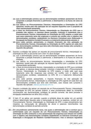 CPC_26(R1)_rev 14
(a) que a administração concluiu que as demonstrações contábeis apresentam de forma
apropriada a posição financeira e patrimonial, o desempenho e os fluxos de caixa da
entidade;
(b) que aplicou os Pronunciamentos Técnicos, Interpretações e Orientações do CPC
aplicáveis, exceto pela não aplicação de um requisito específico com o propósito de
obter representação apropriada;
(c) o título do Pronunciamento Técnico, Interpretação ou Orientação do CPC que a
entidade não aplicou, a natureza dessa exceção, incluindo o tratamento que o
Pronunciamento Técnico, Interpretação ou Orientação do CPC exigiria, a razão pela
qual esse tratamento seria tão enganoso e entraria em conflito com o objetivo das
demonstrações contábeis, estabelecido na Estrutura Conceitual para Elaboração e
Divulgação de Relatório Contábil-Financeiro e o tratamento efetivamente adotado; e
(d) para cada período apresentado, o impacto financeiro da não aplicação do
Pronunciamento Técnico, Interpretação ou Orientação do CPC vigente em cada item
nas demonstrações contábeis que teria sido informado caso tivesse sido cumprido o
requisito não aplicado.
20. Quando a entidade não aplicar um requisito de pronunciamento técnico, interpretação ou
orientação do CPC ou de acordo com o item 19, deve divulgar:
(a) que a administração concluiu que as demonstrações contábeis apresentam de forma
apropriada a posição financeira e patrimonial, o desempenho e os fluxos de caixa da
entidade;
(b) que aplicou os pronunciamentos técnicos, interpretações e orientações do CPC
aplicáveis, exceto pela não aplicação de requisito específico com o propósito de obter
representação apropriada;
(c) o título do pronunciamento técnico, interpretação ou orientação do CPC que a entidade
não aplicou, a natureza dessa exceção, incluindo o tratamento que o Pronunciamento
Técnico, Interpretação ou Orientação do CPC exigiria; a razão pela qual esse
tratamento seria tão enganoso que entraria em conflito com o objetivo das
demonstrações contábeis, estabelecido no CPC 00; e o tratamento efetivamente
adotado; e
(d) para cada período apresentado, o impacto financeiro da não aplicação do
pronunciamento técnico, interpretação ou orientação do CPC vigente em cada item nas
demonstrações contábeis que teria sido informado, caso tivesse sido cumprido o
requisito não aplicado. (Alterado pela Revisão CPC 14)
21. Quando a entidade não aplicar um requisito de um Pronunciamento Técnico, Interpretação
ou Orientação do CPC em período anterior, e esse procedimento afetar os montantes
reconhecidos nas demonstrações contábeis do período corrente, ela deve proceder à
divulgação estabelecida nos itens 20(c) e 20(d).
22. O item 21 se aplica, por exemplo, quando a entidade deixa de adotar em um período
anterior determinado requisito para a mensuração de ativos ou passivos, contido em um
Pronunciamento Técnico, Interpretação ou Orientação do CPC, e esse procedimento tem
impactos na mensuração de alterações de ativos e passivos reconhecidos nas
demonstrações contábeis do período corrente.
23. Em circunstâncias extremamente raras, nas quais a administração vier a concluir que a
conformidade com um requisito de um Pronunciamento Técnico, Interpretação ou
Orientação do CPC conduziria a uma apresentação tão enganosa que entraria em conflito
com o objetivo das demonstrações contábeis estabelecido na Estrutura Conceitual para
Elaboração e Divulgação de Relatório Contábil-Financeiro, mas a estrutura regulatória
 